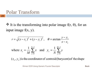 Polar Transform
23
 It is the transforming into polar image f(r, θ), for an
input image f(x, y).
c
c
cc
xx
yy
yyxxr
−
−
=−+−= arctan,)()( 22
θ
∑∑
−
=
−
=
==
1
0
1
0
1
and
1
where
M
y
c
N
x
c y
N
yx
M
x
shapetheof(barycent)centroidofrcoordinatotheis),( cc yx
Khmer OCR Using Generic Fourier Descriptor Back
 