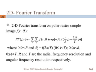 2D- Fourier Transform
26
 2-D Fourier transform on polar raster sample
image f(r, θ ):
where 0≤r<R and θi
= i(2π/T) (0≤ i<T); 0≤ρ<R,
0≤φ<T. R and T are the radial frequency resolution and
angular frequency resolution respectively.
∑∑ +−=
r i
i
T
i
R
r
jrfPF )]
2
(2exp[),(),( φ
π
ρπθφρ
Khmer OCR Using Generic Fourier Descriptor Back
 