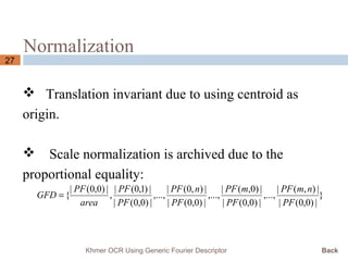 Normalization
27
 Translation invariant due to using centroid as
origin.
 Scale normalization is archived due to the
proportional equality:
}
|)0,0(|
|),(|
,...,
|)0,0(|
|)0,(|
,...,
|)0,0(|
|),0(|
,...,
|)0,0(|
|)1,0(|
,
|)0,0(|
{
PF
nmPF
PF
mPF
PF
nPF
PF
PF
area
PF
GFD =
Khmer OCR Using Generic Fourier Descriptor Back
 