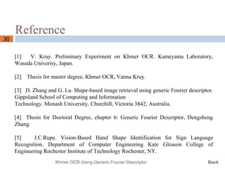 Reference
30
Khmer OCR Using Generic Fourier Descriptor Back
[1] V. Kruy. Preliminary Experiment on Khmer OCR. Kameyama Laboratory,
Waseda Univerisy, Japan.
[2] Thesis for master degree, Khmer OCR, Vanna Kruy.
[3] D. Zhang and G. Lu. Shape-based image retrieval using generic Fourier descriptor.
Gippsland School of Computing and Information
Technology. Monash University. Churchill, Victoria 3842, Australia.
[4] Thesis for Doctoral Degree, chapter 6: Generic Fourier Descriptor, Dengsheng
Zhang.
[5] J.C.Rupe. Vision-Based Hand Shape Identification for Sign Language
Recognition. Department of Computer Engineering Kate Gleason College of
Engineering Rochester Institute of Technology Rochester, NY.
 