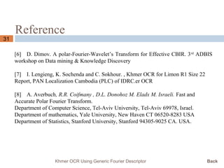 Reference
31
Khmer OCR Using Generic Fourier Descriptor Back
[6] D. Dimov. A polar-Fourier-Wavelet’s Transform for Effective CBIR. 3rd
ADBIS
workshop on Data mining & Knowledge Discovery
[7] I. Lengieng, K. Sochenda and C. Sokhour. , Khmer OCR for Limon R1 Size 22
Report, PAN Localization Cambodia (PLC) of IDRC.er OCR
[8] A. Averbuch, R.R. Coifmany , D.L. Donohoz M. Eladx M. Israeli. Fast and
Accurate Polar Fourier Transform.
Department of Computer Science, Tel-Aviv University, Tel-Aviv 69978, Israel.
Department of mathematics, Yale University, New Haven CT 06520-8283 USA
Department of Statistics, Stanford University, Stanford 94305-9025 CA. USA.
 