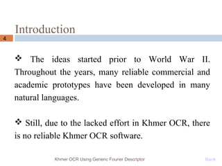 Introduction
 The ideas started prior to World War II.
Throughout the years, many reliable commercial and
academic prototypes have been developed in many
natural languages.
 Still, due to the lacked effort in Khmer OCR, there
is no reliable Khmer OCR software.
4
Khmer OCR Using Generic Fourier Descriptor Back
 