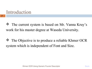 Introduction
7
Khmer OCR Using Generic Fourier Descriptor Back
 The current system is based on Mr. Vanna Kruy’s
work for his master degree at Waseda University.
 The Objective is to produce a reliable Khmer OCR
system which is independent of Font and Size.
 