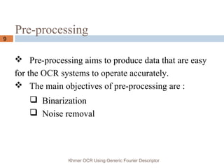 Pre-processing
Khmer OCR Using Generic Fourier Descriptor
9
 Pre-processing aims to produce data that are easy
for the OCR systems to operate accurately.
 The main objectives of pre-processing are :
 Binarization
 Noise removal
 