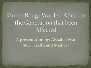 A presentation by: Alysabat Mat SLC: Health and Medical Khmer Rouge War Its’  Affect on the Generation that been Affected 