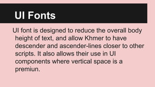 UI Fonts
UI font is designed to reduce the overall body
height of text, and allow Khmer to have
descender and ascender-lines closer to other
scripts. It also allows their use in UI
components where vertical space is a
premiun.

 