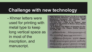 Challenge with new technology
- Khmer letters were
used for printing with
metal type to keep
long vertical space as
in most of the
inscription, and
manuscript.

 