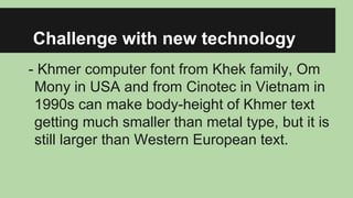 Challenge with new technology
- Khmer computer font from Khek family, Om
Mony in USA and from Cinotec in Vietnam in
1990s can make body-height of Khmer text
getting much smaller than metal type, but it is
still larger than Western European text.

 
