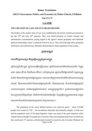 Khmer Translation:
  ASEAN Government, Politics, and Economics by Pether Church, 5 Editions
                                           Page 67 to 73

                                            LAO PDR

THE CREATION OF LAOS AND ITS EARLIER HISTORY

The borders of the modern state of Laos were established by the French colonial government in
the late 19th and early 20th centuries. They were based primarily on French strategic and
administrative considerations, paying regard to the region‟s human geography and traditional
political relationships where it suited the French to do so. They sliced through ethnic groupings
and historic socio-political ties, arbitrarily determining the future population of the country.


                                           របទទសឡាវ


ការកទកើតរបទទសឡាវ និងរបវតតិសាស្រសតដំបូងរបស់ខ្ន
                                            ួល


រពំដដនរដឌទំទនើបឡាវ រតូវបានបទងកើតទ          ើងទោយ រោភិបាលអាណានិគមនិយមបារំង កំ
                                                   ឌ                                               ុង

ទពល ចុងស.វទី ១៩ និងទដើមស.វទី២០។ ជាដំបូងពួកទគ រតូវបានពឹងដផែកទៅទលើ យុទធសាស្រសត


បារំង និងការពិភាកាខាងដផនករដនបាល ទោយយកចិតទុកោក់ទៅទលើតំបន់ដដលមានមនុសស
                                        ត


រស់ទៅ និងភាពមានទំនាក់ទំនងខាងដផនករបពពណ និងនទោបាយ ដដលវាជាកដនលងមួយដ៏
                                     ី


សាកសមសរមាប់ បារំងអនុវតតន៍នទោបាយ របស់ខ្ួលនដូ ទចនេះដដរ។ ពួកទគបានបទ្ៀបតាម
                                                                 ច


រយេះរកុមជនជាតិមួយចំនួន និងទំនាក់ទំនងោ៉ា ងជិតសនិត ពនរបវតតិសាស្រសតនទោបាយ-សងគម


ទោយការកំណត់បំពានអនាគតរបជាជន ពនរបទទសទនេះ។


       The population of the newly defined territory was relatively sparse – about 819,000
people were counted in 1921 – but nevertheless ethnically and culturally complex. A little over
half the population were of Tai ethno-linguistic origin, one result of the great migration which
scholars believe brought Tai people out of western China into mainland South-East Asia between
the seventh and 13th centuries, and ultimately located Tai stock not only in modern Thailand, but
                                           Page 1 of 19
 
