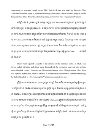 Anou acted on a rumour (which proved false) that the British were attacking Bangkok. Chao
Anou and his forces, eager to join in the humbling of the Thais, almost reached Bangkok before
being repelled. Chao Anou fled, ultimately taking shelter from Thai vengeance in Vietnam.

       ទៅឆ្ំ១៨០៥ របទទសឡាវ មានរពេះអងគមាស់ Chao Anou បានកាយជា អនកកាន់ចាប់
          ន                          ច                 ល


វៅឯទវៀងចនទន៍ និងឈនេះរបទទសពថ និងទវៀតណាម ទអាយចុេះចាញ់របគល់នូវទខ្តតដដលទៅ


ភាគខាងកណាល និ ងខាងតបូងមកវ ិញ។ ទទាេះបីជាោ៉ា ងណាក៏ទោយ ក៏ទៅឆ្ំ១៨២៦ រពេះអងគ
        ឋ                                                ន


មាស់ Chao Anou មានតួនាទីោ៉ាងសំខាន់ (បកញភសតុតាងខ្ុ ស) ដដលថារបទទស អង់ទគលស
 ច                                    ា


កំពុងបានវាយរបទទសបាងកក។ រពេះអងគមាស់ Chao Anou និងកងទ័ពរបស់រទង់ បានចុេះចូល
                               ច


ជាមូយរបទទសពថរែូតដល់បាងកកមុន និងរចានទចាល។ រពេះអងគមាស់ Chao-
                                                 ច                                     សឹកទៅ


ទវៀតណាម។


       These events opened a decade of devastation for the Vientiane states. In 1828, Thai
forces sacked Vientiane and drove many thousands of the population westward into territory
under Bangkok control. Vientiane and Champassak became minor Thai provinces. Chao Anou
was captured by the Thais when he returned to his territory with ineffective Vietnamese backing;
he died in Bangkok in 1835, bringing the Vientiane monarchy to an end.

       រពឹតិតការណទាំងអស់ទនេះ បានបកញទសវតសរ ៍ ពនការែិនទហាចសរមាប់ រដឌទវៀងចនទន-
                 ៍                ា


។ទៅឆ្ំ១៨២៨ កងទ័ពពថបានវាយរបហាររដឌទវៀងចនទន និងបានទកណរបជាជនជាទរចើនពាន់
    ន                                             ឍ


នាក់ទៅទិសខាងលិចកនុងដដនដីសិតទរកាមការរគប់រគងរបស់បាងកក។ រដឌទវៀងចនទន និងចំបា៉ា
                          ថ


សាក បានកាយជាទខ្តតរបស់ពថ។ រពេះអងគមាស់ Chao Anou រតូវបានចាប់ខ្ួលនទោយជនជាតិ ពថ
        ល                        ច


ទៅទពលរទង់បានវ ិលរត          ប់ មកមាតុ ភូមិវ ិញ ជាមូយការនឹករ ំលឹករបជាជនរបស់រទង់ ទៅរដឌ


ទវៀងចនទនទែើយរទង់ក៏ទសាយទីវងគត់ទៅទីរកុងបាងកក ទៅឆ្ំ១៨៣៥ ទោយការនាំយកដខ្សរ
                                              ន


រជវងសមកប្ប់ទៅទីទនេះ។
         ច



                                         Page 10 of 19
 