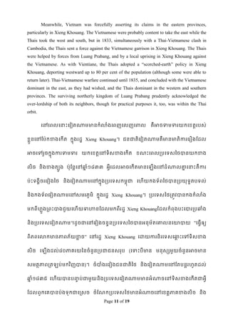 Meanwhile, Vietnam was forcefully asserting its claims in the eastern provinces,
particularly in Xieng Khouang. The Vietnamese were probably content to take the east while the
Thais took the west and south, but in 1833, simultaneously with a Thai-Vietnamese clash in
Cambodia, the Thais sent a force against the Vietnamese garrison in Xieng Khouang. The Thais
were helped by forces from Luang Prabang, and by a local uprising in Xieng Khouang against
the Vietnamese. As with Vientiane, the Thais adopted a “scorched-earth” policy in Xieng
Khouang, deporting westward up to 80 per cent of the population (although some were able to
return later). Thai-Vietnamese warfare continued until 1835, and concluded with the Vietnamese
dominant in the east, as they had wished, and the Thais dominant in the western and southern
provinces. The surviving northerly kingdom of Luang Prabang prudently acknowledged the
over-lordship of both its neighbors, though for practical purposes it, too, was within the Thai
orbit.

         ទៅទពលទនាេះទវៀតណាមមានកំលាងទពញទលញទពាល
                                 ំ                               គឺអាចទាមទារយកទខ្តតរបស់


ខ្លួនទៅដប៉ាកខាងទកើត កនុងរដឌ Xieng Khouang។ ជនជាតិទវៀតណាមគឺមានមាតិការទរឿងដដល


អាចទៅរួចកនុងការទាមទារ យកទខ្តតទៅទិសខាងទកើត ខ្ណេះទពលរបទទសពថបានយកខាង


លិច និងខាងតបូង ប៉ាុដនតទៅឆ្ំ១៨៣៣ អវីទដលអាចទកើតមានទ
                         ន                                         ើងទៅដំណាលោទនាេះគឺការ
                                                                             ន


ប៉ាេះទងគិចរទវៀងពថ និងទវៀតណាមទៅកនុងរបទទសកមពុជា ទែើយកងទ័ពពថបានរបយុទតបទល់
                                                                 ឌ


និងកងទ័ពទវៀតណាមទៅសមរភូមិ កនុងរដឌ Xieng Khouang។ របទទសពថរតូវបានកងកំលាង
                                                                    ំ


មកពីែងរពេះបាងជួ យទែើយទាហានដដលមកពីរដឌ Xieng Khouangដដលកំពុងបេះទបាររបឆ្ំង
     ួល

និងរបទទសទវៀតណាម។ដូចជាទៅទវៀងចនទនរបទទសពថបានអនុម័តទោលនទោបាយ ”ទធវើ ឲ្យ


ពិភពទលាកមានភាពភ័យខាច” ទៅរដឌ Xieng Khouang ទោយការនិរទទសទឆ្េះទៅទិសខាង
                  ល                                     ព


លិច ទ      ើងដល់៨០ភាគរយពនចំនួនរបជាជនសរុប (ទទាេះបីមាន មនុសសមួយចំនួនអាចមាន


សមតថភាពរត        ប់ មកវ ិញបាន)។ ចំបាំងរទវៀងជនជាតិពថ និងទវៀតណាមទៅដតបនតរែូតដល់


ឆ្ំ១៨៣៥ ទែើយបានប្ប់ ជាមួយនិងរបទទសទវៀតណាមមានអំណាចទៅទិសខាងទកើតជាអវី
 ន               ច


ដដលពួកទគបានប៉ាងទុកជាទស្សច ចំដណករបទទសពថមានអំណាចទៅទខ្តតភាគខាងលិច និង
                                        Page 11 of 19
 