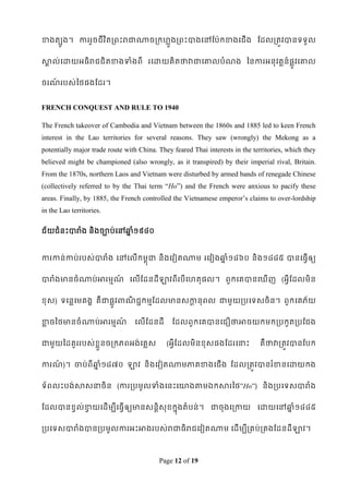 ខាងតបូង។ ការរួចជីវ ិតរពេះរជាណាចរកែលួងរពេះបាងទៅដប៉ាកខាងទជើង ដដលរតូវបានទទួល


សាល់ទោយអធិរជជិតខាងទាំងពី រទោយគិតថាវាជាទោលបំណង ពនការអនុ វតតន៍ផូលវទោល
  គ


ចរណរបស់ពថផងដដរ។
   ៍


FRENCH CONQUEST AND RULE TO 1940

The French takeover of Cambodia and Vietnam between the 1860s and 1885 led to keen French
interest in the Lao territories for several reasons. They saw (wrongly) the Mekong as a
potentially major trade route with China. They feared Thai interests in the territories, which they
believed might be championed (also wrongly, as it transpired) by their imperial rival, Britain.
From the 1870s, northern Laos and Vietnam were disturbed by armed bands of renegade Chinese
(collectively referred to by the Thai term “Ho”) and the French were anxious to pacify these
areas. Finally, by 1885, the French controlled the Vietnamese emperor‟s claims to over-lordship
in the Lao territories.

ជ័យជំនេះបារំង និងចាប់ទៅឆ្១៩៤០
                        នំ


ការកាន់កាប់របស់បារំង ទៅទលើកមពុជា និងទវៀតណាម រទវៀងឆ្ំ១៨៦០ និង១៨៨៥ បានទធវើឲ្យ
                                                  ន


បារំងមានចំណាប់អារមមណ ទលើដដនដីឡាវពីរបីទែតុផល។ ពួកទគបានទ
                    ៍                                                            ើញ (អវីដដលមិន


ខ្ុស) ទទនលទមគងគ គឺ ជាផលូវពាណជជកមមដដលមានសកានុពល ជាមួយរបទទសចិន។ ពួកទគភ័យ
                            ិ            ត


ខាចពថមានចំណាប់អារមមណ
 ល                  ៍            ទលើដដនដី      ដដលពួកទគបានទជឿថាអាចយកមករបកួតរបដជង


ជាមួយពដគូ ររបស់ខ្ួនចរកភពអង់ទគលស
                  ល                          (អវីដដលមិនខ្ុសផងដដរទនាេះ         គឺថាវារតូវបានដបក


ការណ)។ ចាប់ពីឆ្ំ១៨៧០ ឡាវ និងទវៀតណាមភាគខាងទជើង ដដលរតូវបានរ ំខានទោយកង
    ៍         ន


ទ័ពលេះបង់សាសនាចិន (ការរបមូលទាំងទនេះទោងតាមឯកសារពថ”Ho”) និងរបទទសបារំង


ដដលបានខ្វល់ខាយទដើមបីទធវើឲ្យមានសនតិសុខ្កនុងតំ បន់។ ជាចុងទរកាយ ទោយទៅឆ្ំ១៨៨៥
            វ                                                      ន


របទទសបារំងបានរបមូលការអេះអាងរបស់រជាធិរជទវៀតណាម ទដើមបីរគប់រគងដដនដីឡាវ។



                                          Page 12 of 19
 