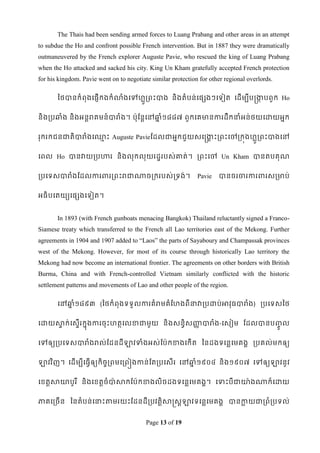 The Thais had been sending armed forces to Luang Prabang and other areas in an attempt
to subdue the Ho and confront possible French intervention. But in 1887 they were dramatically
outmaneuvered by the French explorer Auguste Pavie, who rescued the king of Luang Prabang
when the Ho attacked and sacked his city. King Un Kham gratefully accepted French protection
for his kingdom. Pavie went on to negotiate similar protection for other regional overlords.

       ពថបានកំពុងទផញើកងកំ លាងទៅែលរពេះបាង និងតំបន់ទផសងៗទទៀត ទដើមបីបន្រកបពួក Ho
                            ំ   ួ                                     ក


និងរបឆ្ំង និងអនឋរគមន៍បារំង។ ប៉ាុដនឋទៅឆ្ំ១៨៨៧ ពួកទគមានការដឹកនាំអន់ថយទោយអនក
                                      ន


រុករកជនជាតិបារំងទ្េះ Auguste Pavieដដលជាអនកជួយសទន្រកេះរពេះទៅរកុងែលួរពេះបាងទៅ
                  ម                                គ


ទពល Ho បានវាយរបហារ និងលុកលុយរដឌរបស់ោត់។ រពេះទៅ Un Kham បានតបគុណ


របទទសបារំងដដលការពាររពេះរជាណាចរករបស់រទង់។                      Pavie   បានចរចារការពារសរមាប់


អធិបទតយយទផសងទទៀត។


       In 1893 (with French gunboats menacing Bangkok) Thailand reluctantly signed a Franco-
Siamese treaty which transferred to the French all Lao territories east of the Mekong. Further
agreements in 1904 and 1907 added to “Laos” the parts of Sayaboury and Champassak provinces
west of the Mekong. However, for most of its course through historically Lao territory the
Mekong had now become an international frontier. The agreements on other borders with British
Burma, China and with French-controlled Vietnam similarly conflicted with the historic
settlement patterns and movements of Lao and other people of the region.

       ទៅឆ្ំ១៨៩៣ (ពថកំពុងទទួលការគំរមគំដែងពីនាវារបោប់អាវុធបារំង) របទទសពថ
          ន


ទោយសាក់ទសទើរកនុងការចុ េះែតថទលខាជាមួ យ និងសនធិសញ្ជបារំង-ទសៀម ដដលបានប្ល
     ទ                                          ដ                   ូច

ទៅឲ្យរបទទសបារំងរល់ដដនដីឡាវទាំងអស់ដប៉ាកខាងទកើត ពនដងទទនលទមគងគ របគល់មកឲ្យ


ឡាវវ ិញ។ ទដើមបីទធវើឲ្យកិចចរពមទរពៀងកាន់ដតរបទសើរ ទៅឆ្ំ១៩០៤ និង១៩០៧ ទៅឲ្យឡាវនូវ
                                                  ន


ទខ្តតសាោបូរ ី និងទខ្តតចំបា៉ាសាកដប៉ាកខាងលិចដងទទនលទមគងគ។ ទទាេះបីជាោ៉ា ងណាក៏ទោយ


ភាគទរចើន ពនតំបន់ទនាេះតាមរយេះដដនដីរបវតតិសាស្រសតឡាវទទនលទមគងគ បានកាយជារពំរបទល់
                                                               ល


                                          Page 13 of 19
 