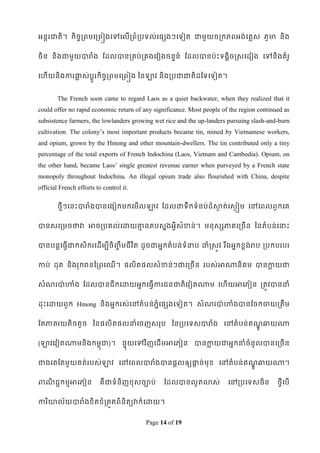 អនតរជាតិ។ កិចចរពមទរពៀងទៅទលើរពំរបទល់ទផសងៗទទៀត ជាមួយចរកភពអង់ទគលស ភូមា និង


ចិន និងជាមួយបារំង ដដលបានរគប់រគងទវៀងចនទន៍ ដដលបានប៉ាេះទងគិចស្សទដៀង ទៅនិងគំរូ


ទែើយនិងការផ្ទស់បូរកិចចរពមទរពៀង ពនឡាវ និងរបជាជាតិដពទទទៀត។
            ល    ត


        The French soon came to regard Laos as a quiet backwater, when they realized that it
could offer no rapid economic return of any significance. Most people of the region continued as
subsistence farmers, the lowlanders growing wet rice and the up-landers pursuing slash-and-burn
cultivation. The colony‟s most important products became tin, mined by Vietnamese workers,
and opium, grown by the Hmong and other mountain-dwellers. The tin contributed only a tiny
percentage of the total exports of French Indochina (Laos, Vietnam and Cambodia). Opium, on
the other hand, became Laos‟ single greatest revenue earner when purveyed by a French state
monopoly throughout Indochina. An illegal opium trade also flourished with China, despite
official French efforts to control it.

        ថមីៗទនេះបារំងបានទងៀកមកទមើលឡាវ ដដលជាទឹកទំនប់ដ៏សាត់ទសៃៀម ទៅទពលពួកទគ
                                                       ៃ


បានសទរមចថាវា អាចរបគល់ទោយោនតបសនងអវីសំខាន់។ មនុសសភាគទរចើន ពនតំបន់ ទនាេះ
                         ម


បានបនតទធវើជាកសិករទដើមបីចិ្ឹច មជី វ ិត ដូចជាអនកតំបន់ទំនាប ោំស្សូវ រ ីឯអនកខ្ពង់រប របកបរបរ


កាប់ ដុត និងរុករនពរពទឈើ ។ ផលិតផលសំខាន់ៗជាទរចើន របស់អាណានិគម បានកាយជា
                                                                ល


សំណរបា៉ា ហាំង ដដលបានជីកទោយអនកទធវើការជនជាតិទវៀតណាម ទែើយអាទភៀន រតូវបានោំ


ដុេះទោយពួក Hmong និងអនករស់ទៅតំបន់ភំនទផសងទទៀត។ សំណរបា៉ា ហាំងបានដចកចាយរតឹម


ដតភាគរយតិចតួច ពនផលិតផលនាំទចញសរុប ពនរបទទសបារំង ទៅតំ បន់ឥណឆ្យណា
                                                        ូឍ

(ឡាវទវៀតណាមនិ ងកមពុជា)។ ផទុយទៅវ ិញទដើមអាទភៀន បានកាយជាអនកនាំចំនូលបានទរចើន
                                                 ល


ជាងទគដតមួយគត់របស់ឡាវ ទៅទពលបារំងបានផតលឲ្យផ្ទច់មុខ្ ទៅតំបន់ ឥណឆ្យណា។
                                          ឋ                 ូឍ

ពាណជជកមមអាទភៀន
   ិ                      គឺ ជាទំនិញខ្ុសចាប់    ដដលបានលូតលាស់           ទៅរបទទសចិន         ថវីទបើ


ការ ិោល័យបារំងខ្ិតខ្ំរតួតពិនិតយវាក៏ទោយ។


                                         Page 14 of 19
 