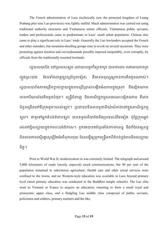 The French administration of Laos (technically now the protected kingdom of Luang
Prabang plus nine Lao provinces) was lightly staffed. Much administration was carried out using
traditional authority structures and Vietnamese minor officials. Vietnamese public servants,
traders and professionals came to predominate in Laos‟ small urban population. Chinese also
came to play a significant role in Laos‟ trade. Generally the Lao lowlanders accepted the French
and other outsiders, but mountain-dwelling groups rose in revolt on several occasions. They were
protesting against taxation and corveedemands possibly imposed inequitably, even corruptly, by
officials from the traditionally resented lowlands.

        រដឌបាលបារំង ទៅរបទទសឡាវ (ទោយបទចចកវ ិទាឥលូវ បានការពារ រជាអាណាចរក


ែលួងរពេះបាង       ដថមទាំងទខ្តតឡាវរបាំបួនទទៀត)            គឺ មានមនុសសឲ្យកាន់ការតិចតួចណាស់។


រដឌបាលបារំងភាគទរចើ នខាស់ខាយកនុងការទរបើ របាស់បទងកើតអំ ណាចកនុងស្សុក
                     ច   ច                                                       និងទវៀតណាម


មានការ ិោល័យតិចតួចបំផុត។ មន្រនតីជំនាញ និងពាណជជកមមសាធារណេះទវៀតណាម គឺ មាន
                                            ិ


ចំនួនទរចើនទៅទីរកុងតូចៗរបស់ឡាវ។ របជាជនចិនមានតួនាទីោ៉ាសំខាន់ ទៅកនុងពាណជជកមម
                                                                    ិ


ឡាវ។ ជាទូទៅអនកតំបន់ទំនាបឡាវ បានទទួលពីបារំងនិងរបទទសដ៏ពទទទៀត ប៉ាុដនតរកុមអនក


រស់ទៅភនំសបាយកនុងការបេះបង់ ឱកាស។ ពួ កទគបានតវា៉ា របឆ្ំងការទារពនឌ និងកំដននឲ្យពនឌ


មិនមានភាពទសមើរោសូមបីដតអំទពើពុករលុយ ដដលទធវើឲ្យពួកមន្រនតីមកពីតំបន់ខ្ពង់របមិនសបាយ
               ន


ចិតត។


        Prior to World War II, modernization in was extremely limited. The telegraph and around
5,000 kilometers of roads (mostly unpaved) eased communications, but 90 per cent of the
population remained in subsistence agriculture. Health care and other social services were
confined to the towns, and no Western-style education was available in Laos beyond primary
level (most primary education was conducted in the Buddhist temple schools). The Lao elite
went to Vietnam or France to acquire an education, returning to form a small royal and
aristocratic upper class, and a fledgling Lao middle class composed of public servants,
policemen and soldiers, primary teachers and the like.




                                           Page 15 of 19
 
