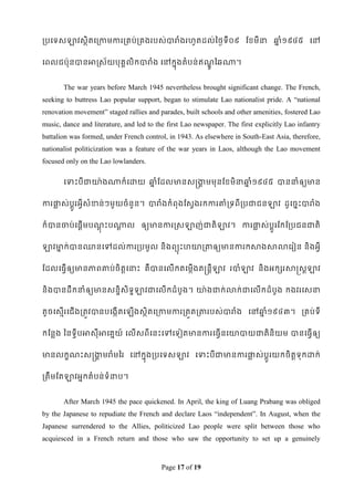 របទទសឡាវសថិតទរកាមការរគប់រគងរបស់បារំងរែូតដល់ពថៃទី០៩ ដខ្មីនា ឆ្ំ១៩៤៥ ទៅ
                                                            ន


ទពលជប៉ាុនបានអាស្ស័យបុគគលិកបារំង ទៅកនុងតំបន់ ឥណពឆណា។
                                              ូឍ


       The war years before March 1945 nevertheless brought significant change. The French,
seeking to buttress Lao popular support, began to stimulate Lao nationalist pride. A “national
renovation movement” staged rallies and parades, built schools and other amenities, fostered Lao
music, dance and literature, and led to the first Lao newspaper. The first explicitly Lao infantry
battalion was formed, under French control, in 1943. As elsewhere in South-East Asia, therefore,
nationalist politicization was a feature of the war years in Laos, although the Lao movement
focused only on the Lao lowlanders.

       វ   ុះបីជាយ៉ា ងណាក៏វោយ ឆ្ំដដលមានសន្រកមមុនដខ្មិនាឆ្ំ១៩៤៥ បាននាំឲ្យមាន
                               ន            គ           ន


ការផ្ទស់បូរអវីសំខាន់ ៗមួយចំ នួន។ បារំងកំពុងដសវងរកការោំរទពីរបជាជនឡាវ ដូទចនេះបារំង
     ល    ត


ក៏បានចាប់ទផតើមបណេះបណាល ឲ្យមានការស្សឡាញ់ជាតិឡាវ។ ការផ្ទស់បូតរដកដរបជនជាតិ
                ុឋ  ត                                ល


ឡាវមាក់បាន្នទៅដល់ការរបមូល និ ងពយុេះែោរតាឲ្យមានការកសាងសាលាទរៀន និងអវី
    ន


ដដលទធវើឲ្យមានភាពោប់ចិតតទនាេះ គឺបានទលើកតទមកើងតន្រនតីឡាវ របាំឡាវ និងអកសរសាស្រសតឡាវ


និងបានដឹកនាំឲ្យមានសនឌិសិទឌឡាវជាទលើកដំបូង។ ោ៉ា ងជាក់លាក់ជាទលើកដំបូង កងវរទសនា


តូចទសមើរទជើងរតូវបានបទងកើតទ      ើងសថិតទរកាមការរតួតរតារបស់បារំង ទៅឆ្ំ១៩៤៣។ រគប់ទី
                                                                  ន


កដនលង ពនទវីបអាសុីអាទគនយ៍ ទលើសពីទនេះទៅទទៀតមានការទធវើនទោបាយជាតិនិយម បានទធវើឲ្យ


មានលកខណេះសន្រកមរំមពរ ទៅកនុងរបទទសឡាវ ទទាេះបីជាមានការផ្ទស់បូតរយកចិតតទុកោក់
              គ                                      ល


រតឹមដតឡាវអនកតំបន់ទំនាប។


       After March 1945 the pace quickened. In April, the king of Luang Prabang was obliged
by the Japanese to repudiate the French and declare Laos “independent”. In August, when the
Japanese surrendered to the Allies, politicized Lao people were split between those who
acquiesced in a French return and those who saw the opportunity to set up a genuinely



                                          Page 17 of 19
 