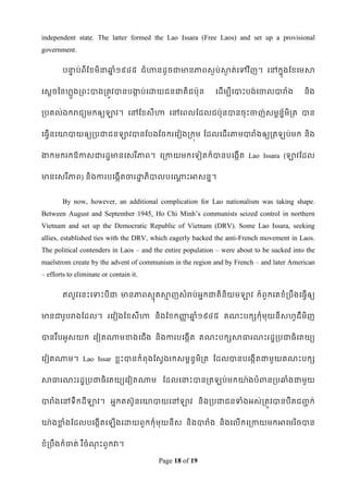 independent state. The latter formed the Lao Issara (Free Laos) and set up a provisional
government.

        បនាប់ពីដខ្មិនាឆ្ំ១៩៤៥ ជំ ហានដូ ចជាមានភាពសៃប់សាត់ទៅវ ិញ។ ទៅកនុងដខ្ទមសា
          ទ            ន                              ៃ


ទសតចពនែលួងរពេះបាងរតូវបានបកប់ទោយជនជាតិជប៉ាុន
                          ក                                 ទដើមបីទបាេះបង់ទចាលបារំង        និង


របគល់ឯករជយមកឲ្យឡាវ។ ទៅដខ្សីហា ទៅទពលដដលជប៉ាុនបានចុេះចាញ់សមពន័មិរត បាន
                                                            ឌ


ទធវើនទោបាយឲ្យរបជាជនឡាវបានដបងដចករទវៀងរកុម ដដលទដើរតាមបារំងឲ្យរត                       ប់មក និង


កកមករកឱកាសជារដឌមានទសរ ីភាព។ ទរកាយមកទទៀតក៏បានបទងកើត Lao Issara (ឡាវដដល


មានទសរ ីភាព) និងការបទងកើតចារោភិបាលបទណាេះអាសនន។
                             ឌ       ត


        By now, however, an additional complication for Lao nationalism was taking shape.
Between August and September 1945, Ho Chi Minh‟s communists seized control in northern
Vietnam and set up the Democratic Republic of Vietnam (DRV). Some Lao Issara, seeking
allies, established ties with the DRV, which eagerly backed the anti-French movement in Laos.
The political contenders in Laos – and the entire population – were about to be sucked into the
maelstrom create by the advent of communism in the region and by French – and later American
– efforts to eliminate or contain it.

        ឥលូវទនេះទទាេះបីជា មានភាពសមគសាញសំរប់ អកជាតិនិយមឡាវ ក៏ពួកទគខ្ំរបឹងទធវើឲ្យ
                                 ុ   ម       ន


មានជារូបរងដដល។ រទវៀងដខ្សីហា និងដខ្កញ្ជឆ្ំ១៩៤៥ គណេះបកសកុំមុយនីសែូជីមិញ
                                     ដ ន


បានរ ឹបអូសយក ទវៀតណាមខាងទជើង និងការបទងកើត គណេះបកសសាធារណេះរដឌរបជាធិទតយយ


ទវៀតណាម។ Lao Issar ខ្លេះបានកំពុងដសវងរកសមពនវមិរត ដដលបានបទងកើតជាមួយគណេះបកស


សាធារណេះរដឌរបជាធិទតយយទវៀតណាម ដដលទនាេះបានរត                    ប់មកោ៉ា ងបំពានរបឆ្ំងជាមួយ


បារំងទៅទឹកដីឡាវ។ អនកតស៊ូនទោបាយទៅឡាវ និងរបជាជនទាំងអស់រតូវបានបឺតជ្ក់
                                                                ជ


ោ៉ា ងខាំងដដលបទងកើតទ
      ល                     ើងទោយពួកកុំមុយនីស និងបារំង និងទលើកទរកាយមកអាទមរ ិចបាន


ខ្ំរបឹងកំចាត់ រ ឺចំណេះពួកវា។
                    ុ

                                        Page 18 of 19
 