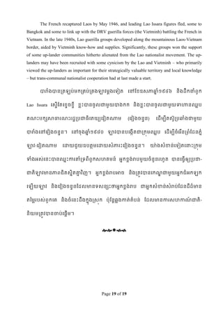 The French recaptured Laos by May 1946, and leading Lao Issara figures fled, some to
Bangkok and some to link up with the DRV guerilla forces (the Vietminh) battling the French in
Vietnam. In the late 1940s, Lao guerilla groups developed along the mountainous Laos-Vietnam
border, aided by Vietminh know-how and supplies. Significantly, these groups won the support
of some up-lander communities hitherto alienated from the Lao nationalist movement. The up-
landers may have been recruited with some cynicism by the Lao and Vietminh – who primarily
viewed the up-landers as important for their strategically valuable territory and local knowledge
– but trans-communal nationalist cooperation had at last made a start.

       បារំងបានរត       ប់មករគប់រគងឡាវមឋងទទៀត ទៅដខ្ឧសភាឆ្ំ១៩៤៦ និងដឹកនាំពួក
                                                        ន


Lao Issara ទសទើដតទខ្ទចខ្ទី ខ្លេះបានចូលជាមួយបាងកក និងខ្លេះបានចូលជាមួយទាហានឈលប


គណេះបកសសាធារណេះរដឌរបជាធិទតយយទវៀតណាម                       (ទវៀងចនទន)     ទដើមបីតស៊ូរបឆ្ំងជាមួយ


បារំងទៅទវៀងចនទន។ ទៅចុងឆ្ំ១៩៤០ ឡាវបានបទងកើតជារកុមឈលប ទដើមបីចំទរ ើនរពំដដនភនំ
                       ន


ឡាវ-ទវៀតណាម         ទោយជួយឧបតថមទោយសំភារេះទវៀងចនទន។                     ោ៉ា ងសំខាន់ទទៀតទនាេះរកុម


ទាំងអស់ទនេះបានឈនេះការោំរទពីពួកសែគមន៍ អនកខ្ពង់របមួយចំនួនរែូត បានទធវើឲ្យរបជា-


ជាតិឡាវមានភាពជិតសនិតោវ ិញ។ អនកខ្ពង់របអាច និងរតូវបានទកណជាមួយអនកជំអក
                     ន                                ឍ                                        ក


ទ   ើយឡាវ និងទវៀងចនទនដដលមានទសនសេះថាអនកខ្ពង់រប ជាអនកសំខាន់សំរប់ដដនដីដ៏មាន


តពមលរបស់ពួកទគ និងចំទនេះដឹ ងកនុងស្សុក ប៉ាុដនតឆលងកាត់តំបន់ ដដលមានការសែកាណជាតិ-
                                                                       ៍


និយមរតូវបានចាប់ទផតើម។


                                          




                                          Page 19 of 19
 