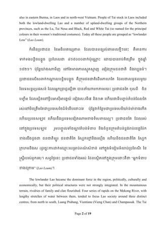 also in eastern Burma, in Laos and in north-west Vietnam. People of Tai stock in Laos included
both the lowland-dwelling Lao and a number of upland-dwelling groups of the Northern
provinces, such as the Lu, Tai Neua and Black, Red and White Tai (so named for the principal
colours in their women‟s traditional costumes). Today all these people are grouped as “lowlander
Low” (Lao Loum).

       កំទនើនរបជាជន       ពនអធិបទតយយភាព          ដដលបានពនយល់នាទពលថមីៗទនេះ             គឺមានការ


ទាក់ទងបនតិចបនតួច      របដែលជា        ៨១៩០០០នាក់ប៉ាុទណាេះ
                                                      ណ         ទោយបានរប់គិតរតឹម          កនុងឆ្ំ
                                                                                               ន


១៩២១។ ប៉ាុដនតោ៉ាងណាមិញ ទៅដតមានភាពសមុគសាញ រទវៀងរកុមជនជាតិ និងវបបធម៍។
                                       ម


របជាជនទលើសពាក់កណាលបនតិចបនតួច គឺរកុមជនជាតិទដើមភាសាពត ដដលជាលទធផលមួយ
                ត


ពនទទសនតររបទវសន៍ ដដលអនករបាជញទជឿថា បាននាំយកមកតាមរយេះ របជាជនពត ខ្ុសពី                           ចិន


ប្ឹច ម ដដលសថិតទៅទវីបអាសុីអាទគនយ៍ រទវៀងស.វទី ៧ និង១៣ ទែើយជាទីប្ប់តំបន់ដដលពត
                                                              ច


រស់ទៅមិនរតឹមដតជារបទទសពថដ៏ទំទនើបទនាេះទទ              ប៉ាុដនតវាក៏ដនថមជារបទទសមីោ៉ាន់មា៉ាខាងទកើត


ទែើយរបទទសឡាវ ទែើយនឹងរបទទសទវៀតណាមខាងទិសពាយពយ។ របជាជនពត ដដលរស់


ទៅកនុងរបទទសឡាវ            រួមប្លទាំងឡាវតំ បន់ ទំនាប និងចំនួនរកុមតំបន់ខ្ង់រប់ទខ្តតដប៉ាក
                               ូច                                      ព


ខាងទជើងដូចជា ជនជាតិ         ូរ ជនជាតិពត ដសបកទមនិងទលឿង ទែើយនិងជនជាតិពត ដសបក
                                              ម


រកែមនិងស (ដូទចនេះការោក់ទ្េះសរមាប់ពណសំខាន់ ទៅកនុងទំ ទនៀមទំ លាប់ របពពណ ពន
                         ម         ៍                                ី


ស្រសតីរបស់ពួកទគ)។ សពវពថៃទនេះ របជាជនទាំងអស់ ដដលសថិតទៅកនុងរកុមទនាេះគឺ ជា “អនកទំនាប


ខាងទរកាម” (Lao Loum)។


       The lowlander Lao became the dominant force in the region, politically, culturally and
economically, but their political structures were not strongly integrated. In the mountainous
terrain, rivalries of family and clan flourished. Four series of rapids on the Mekong River, with
lengthy stretches of water between them, tended to focus Lao society around three distinct
centres; from north to south, Luang Prabang, Vientiane (Vieng Chan) and Champassak. The Tai


                                          Page 2 of 19
 