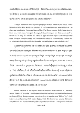 ការទរៀបចំដផនកនទោបាយផុតពីកំរ ឹតថាក់ភូមិ
                               ន                  ដដលវាកំរមានទៅកនុងសែគមន៍ទាំងអស់ទនាេះ


ប៉ាុដនតជាពចដនយ ពួកទគអាចរួបរួមសថិតទរកាមអនករបមុខ្ដឹកនាំដ៏មានសមតថភាពមួយចំនួន ទដើមបី


របឆ្ំងតវា៉ា ទៅនឹ ងការជ្ក់ របទោជន៍ ពីពួកអនកតំបន់ទំនាប។
                       ជ


       Amongst the smaller ethno-linguistic groupings, the most notable by the time of French
boundary-drawing were people with languages of Tibeto-Burman origin, today grouped as Lao
Soung and including the Hmong and Yao, or Man. (The Hmong resented the lowlander term for
them, Meo, which means “savage”.) These people began to migrate into the area as recently as
the late 18th or early 19th centuries and settled on upper mountain slopes, where amongst other
crops, they grew the opium poppy. The Hmong shared a myth of a future Hmong kingdom, but
for most practical purposes political organization was rare beyond the level of village chief.

       កនុងចំ ទណាមរកុមភាសាជនជាតិទដើ មតូចៗភាគទរចើន បានកំណត់ទោយទៅទពលបារំង


គូសខ្ណសីមារបជាជនជាមួយ នឹងភាសាជាទរចើនពនជនជាតិទដើមទីទប៉ា-ភូមា សពវពថៃទនេះរកុម
      ័ឍ


ទនេះគឺជាពួក Lao Soung ទែើយនឹងរួមប្លនឹ ងពួ ក Hmong នឹងពួក Yao ឬក៏ពួក Man។ (ពួក
                                  ូច

Hmong មិនសបាយចិតទៅនឹងរកុមអនកតំបន់ទំនាបដដលទគទៅរកុមទនេះថាជា Meo ដដលមាន
                ត


ន័យថា ”ទោរទៅ”។) ពួករបជាជនទាំងអស់ទនេះ បានចាប់ទផឋើមឆលងដដនកាត់សមុរទ ទៅចុង


ស.វទី១៨ ឬក៏ទដើមស.វទី ១៩ ទែើយក៏បានតាំងលំទៅទៅតំបន់ចំទណាតភនំ ដដលជាកដនលងមួយ


កនុងចំទណាមកដនលងោំដុេះទាំងអស់ ទែើយពួកទគក៏បានោំដំណាំអាទភៀន។ពួកHmong បានដចក


រ ំដលកទទវកថា ពនរពេះរជាអនាគតរបស់ពួក Hmong ប៉ាុដនតភាគទរចើនទោលបំណង ពនការអនុវ


តឋន៍ការទរៀបចំនទោបាយ គឺកំររួចផុតពីថាក់របធានភូមិ។
                                  ន


       Human settlement in the region is known to date back many centuries BC. The most
famous evidence of the region‟s pre-history consist of the huge stone mortuary jars found on the
north-central Xieng Khouang plateau, which have given the area the name “Plain of Jars”. Little
is known about the society which created the jars, which date from the last centuries BC into the
early Christian era. The known history of the region follows from the Tai migrations mentioned

                                           Page 4 of 19
 