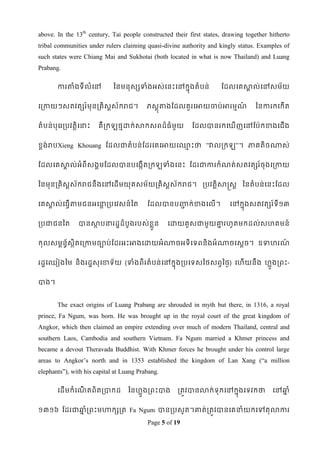 above. In the 13th century, Tai people constructed their first states, drawing together hitherto
tribal communities under rulers claiming quasi-divine authority and kingly status. Examples of
such states were Chiang Mai and Sukhotai (both located in what is now Thailand) and Luang
Prabang.

       ការតាំងទី លំទៅ         ពនមនុសសទាំងអស់ទនេះទៅកនុងតំ បន់         ដដលទគសាល់ទៅសម័យ
                                                                            គ


ទរកាយៗសតវតសរ ៍មុនរគិសស័ករជ។
                     ត                    ភសឋុតាងដដលគួ រទអាយចាប់អារមមណ៍            ពនការកទកើត


តំបន់បុទររបវតតិទនាេះ   គឺរក    ថមោក់សាកសពដ៏ធំមួយ          ដដលបានរកទ        ើញទៅដប៉ាកខាងទជើង


ខ្ពង់របXieng Khouang ដដលជាតំបន់ដដរទគទអាយទ្េះថា ”វាលរក
                                          ម                                ”។ ភាគតិចណាស់


ដដលទគសាល់អំពីសងគមដដលបានបទងកើតរក
       គ                                          ទាំងទនេះ ដដរជាការកំណត់សតវតសរ ៍ចុងទរកាយ


ពនមុនរគិសស័ករជនឹងទៅទដើមយុគសម័យរគិសស័ករជ។ របវតតិសាស្រសត ពនតំបន់ទនេះដដល
         ត                        ត


ទគសាល់ទធវើតាមជនអទនារបទវសន៍ពត
    គ             ឋ                       ដដលបានបញ្ជក់ខាងទលើ។
                                                   ជ                     ទៅកនុងសតវតសរ ៍ទី១៣


របជាជនពត       បានសាបនារដឌដំបូងរបស់ខ្ួន
                    ថ                 ល            ទោយគូសជាមួយោរែូតមកដល់សែគមន៍
                                                               ន


កុលសមពន័សិតទរកាមចាប់ដដរអេះអាងទោយអំណាចអទិទទពនិងអំណាចទសឋច។ ឧទាែរណ
        ធ ថ                                                    ៍


រដឌទឈៀងពម និងរដឌសុទខាទ័យ (ទាំងពី រតំ បន់ទៅកនុងរបទទសពថសពវពថៃ) ទែើយនឹង ែលួងរពេះ-


បាង។


       The exact origins of Luang Prabang are shrouded in myth but there, in 1316, a royal
prince, Fa Ngum, was born. He was brought up in the royal court of the great kingdom of
Angkor, which then claimed an empire extending over much of modern Thailand, central and
southern Laos, Cambodia and southern Vietnam. Fa Ngum married a Khmer princess and
became a devout Theravada Buddhist. With Khmer forces he brought under his control large
areas to Angkor‟s north and in 1353 established the kingdom of Lan Xang (“a million
elephants”), with his capital at Luang Prabang.

       ទដើមកំទណតពិតរបាកដ
               ើ                   ពនែលួងរពេះបាង      រតូវបានលាក់ ទុកទៅកនុងទទវកថា        ទៅឆ្ំ
                                                                                            ន


១៣១៦ ដដរជាឆ្ំរពេះមហាកសរត Fa Ngum បានរបសូត។ោត់រតូវបានទគនាំយកទៅតុលាការ
           ន
                                          Page 5 of 19
 