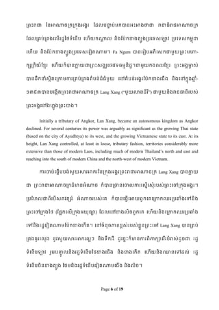 រពេះរជា ពនអាណាចរករកុងអងគរ ដដលបនាប់មកបានអេះអាងថាជា រជាធិរជអាណាចរក
                               ទ


ដដលរគប់រគងទលើរដឌពថទំទនើប ទែើយកណាល និ ងដប៉ា កខាងតបូងរបទទសឡាវ របទទសកមពុជា
                               ឋ


ទែើយ និងដប៉ាកខាងតបូងរបទទសទវៀតណាម។ Fa Ngum បានទរៀបអភិទសកជាមួយរពេះមហា-


កសរតិយ៍ដខ្មរ ទែើយក៏បានកាយជារពេះសងឈទថទវទធមមនិដឌ។ជាមួយកងពលដខ្មរ រពេះអងគមាស់
                       ល                                              ច


បានដឹកនាំសិតទរកាមការរគប់រគងតំបន់ដ៏ធំមួយ ទៅតំបន់អងគរដប៉ាកខាងទជើង និ ងទៅកនុងឆ្ំ-
           ថ                                                               ន


១៣៥៣បានបទងកើតរពេះរជាអាណាចរក Lang Xang (“មួយលានដំរ ី”) ជាមួយនិងរជធានីរបស់


រពេះអងគទៅឯែលងរពេះបាង។
           ួ


       Initially a tributary of Angkor, Lan Xang, became an autonomous kingdom as Angkor
declined. For several centuries its power was arguably as significant as the growing Thai state
(based on the city of Ayudhtya) to its west, and the growing Vietnamese state to its east. At its
height, Lan Xang controlled, at least in loose, tributary fashion, territories considerably more
extensive than those of modern Laos, including much of modern Thailand‟s north and east and
reaching into the south of modern China and the north-west of modern Vietnam.

       ការចាប់ទផឋើមបង់សួយសារអាករពនរកុងអងគររពេះរជាអាណាចរក Lang Xang បានកាយ
                                                                       ល


ជា រពេះរជាអាណាចរកដ៏មានអំណាច ក៏បានរចានទចាលការទសនើរសុំរបស់រពេះទៅរកុងអងគរ។


របដែលជាពីរបីសតវតសរ ៍ អំណាចរបស់ទគ ក៏បានទធវើទអាយពួកទគទរកាកឈររបឆ្ំងទៅនិង


រពេះទៅរកុងពថ (ដផែកទលើរកុងអយុធា) ដដលទៅខាងលិចពួកទគ ទែើយនិងទរកាកឈររបឆ្ំង


ទៅនិងរដឌទវៀតណាមដប៉ាកខាងទកើត។ ទៅចំ នុចភាពខ្ពស់របស់ខ្ួលនរពេះទៅ Lang Xang បានរគប់


រគងធូររលុង នូវសួយសារអាករលែៗ និងទឹកដី ដូទចនេះក៏មានការពិភាកាទរ ើរបំរស់ដូចជា រដឌ


ទំទនើបឡាវ រួមប្លនិ ងរដឌទំទនើ បពថខាងទជើ ង និងខាងទកើត ទែើយនិង្នទៅដល់ រដឌ
               ូច

ទំទនើបចិនខាងតបូង ដថមនិងរដឌទំទនើបទវៀតណាមទជើង និងលិច។




                                          Page 6 of 19
 