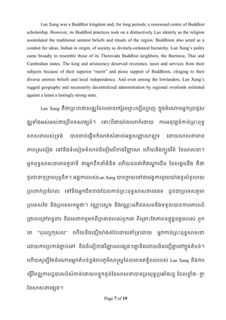 Lan Xang was a Buddhist kingdom and, for long periods, a renowned centre of Buddhist
scholarship. However, its Buddhist practices took on a distinctively Lao identity as the religion
assimilated the traditional animist beliefs and rituals of the region. Buddhism also acted as a
conduit for ideas, Indian in origin, of society as divinely-ordained hierarchy. Lan Xang‟s polity
came broadly to resemble those of its Theravada Buddhist neighbors, the Burmese, Thai and
Cambodian states. The king and aristocracy deserved reverence, taxes and services from their
subjects because of their superior “merit” and pious support of Buddhism, clinging to their
diverse animist beliefs and local independence. And even among the lowlanders, Lan Xang‟s
rugged geography and necessarily decentralized administration by regional overlords militated
against a lainst a lastingly strong state.

        Lan Xang គឺជារពេះរជាសងឈដដលមានទករទ្េះលបីលាញ កនុងចំ ទណាមអនករបាជញស
                                        ៍ត ម


ងឈទាំងអស់អស់ជាទរចើនទសវតសន៍។                  ទទាេះបីជាោ៉ា ងណាក៏ទោយ      ការអនុវតតន៍កាន់រពេះពុទឌ


សាសនារបស់រទង់            បានចាប់ទផតើមកំណត់សំោល់អតតសញ្ជណឡាវ
                                                     ដ                      ទោយសាសនាមាន


ភាពស្សទដៀង ទៅនិ ងទំទលៀមទំ លាប់ជំទនឿទលើខាងវ ិញ្ជណ ទែើយនិងកបួនរ ឹត៍ ពនសាសនា។
                                              ដ


អនកពុទសាសនាមានតួនាទី ជាអនកដឹកនាំគំនិត ទែើយជនជាតិឥណាទដើម ពនសងគមនឹង គឺជា
      ឌ                                           ឍ


ជួរឋានានុរកមបុពវជិត។ អងគការរបស់Lan Xang បានកាយទៅជាអងគការមួយោ៉ា ងទូលំទូលាយ
                                            ល


របហាក់ របដែល          ទៅនិងអនកជិតខាងដដលកាន់រពេះពុទឌសាសនាទថទវទ                ដូចជារបទទសភូមា


របទទសពថ និ ងរបទទសកមពុជា។ វណណ េះទសឋច និងវណណ េះអភិជនសមនិងទទួលបានការទោរពដ៏


រជាលទរៅពនឌោរ និងទសវាកមមមកពីរបធានរបស់ពួកទគ ពីទរពាេះដតភាពឧតតុងគឧតតមរបស់ ពួក


ទគ    ”បុណយកុសល”           ទែើយនិងទជឿោ៉ា ងស៊ប់ទោយោំរទទោយ               អនកកាន់រពេះពុទឌសាសនា


ទោយការរបកាន់ភាប់ទៅ និងជំ ទនឿខាងវ ិញ្ជណទផសងៗោនិងទោយមិនទជឿោទៅកនុងតំបន់ ។
             ជ                      ដ       ន            ន


ទែើយសូមបីដតចំទណាមអនកតំបន់ខ្ពង់របភូមិសាស្រសតដដលមានឥទឌិពលរបស់ Lan Xang និងការ


ទធវើវ ិមជឈការរដឌបាលដ៏សំខាន់ទោយបនទុកធៃន់ពនសាសនាបានរបយុទឌរបឆ្ំងរដឌ ដដលខាំង- កា
                                                                     ល     ល


ពនសាសនាទផសង។

                                              Page 7 of 19
 
