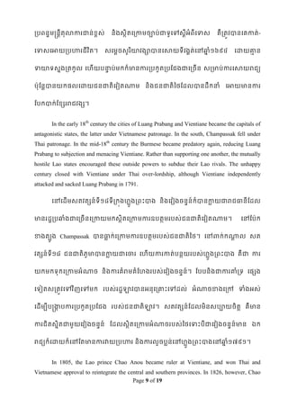 របពនឌមន្រនតីតុលាការជាន់ខ្ពស់     និងសថិតទរកាមចាប់ជាទូទៅសឋីអំពីទទាស            គឺរតូវបានទគកាត់-


ទទាសទអាយរបហារជី វ ិត។          សទមឋចសូរ ិោវងាបានទសាយទីវងគត់ទៅឆ្ំ១៦៩៤
                                                              ន                      ទោយោន
                                                                                         ម


ទាោទសនងរតកូល ទែើយបនាប់មកក៏មានការរបកួតរបដជងជាទរចើន សរមាប់ការទសាយរជយ
                   ទ


ប៉ាុដនតបានយកផលទោយជនជាតិទវៀតណាម និងជនជាតិពថដដលបានដឹកនាំ ទអាយមានការ


ដបកបាក់ដខ្សររជវងស។


       In the early 18th century the cities of Luang Prabang and Vientiane became the capitals of
antagonistic states, the latter under Vietnamese patronage. In the south, Champassak fell under
Thai patronage. In the mid-18th century the Burmese became predatory again, reducing Luang
Prabang to subjection and menacing Vientiane. Rather than supporting one another, the mutually
hostile Lao states encouraged these outside powers to subdue their Lao rivals. The unhappy
century closed with Vientiane under Thai over-lordship, although Vientiane independently
attacked and sacked Luang Prabang in 1791.

       ទៅទដើមសតវតសន៍ទី១៨ទី រកុងែលួងរពេះបាង និងទវៀងចនទន៍ក៏បានកាយជារជធានីដដល
                                                             ល


មានរដឌរបឆ្ំងជាទរចើនទរកាយមកសថិតទរកាមការឧបតថមរបស់ជនជាតិទវៀតណាម។                           ទៅដប៉ាក


ខាងតបូង Champassak បានធាក់ទរកាមការឧបតថមរបស់ជនជាតិពថ។ ទៅពាក់កណាល សត
                       ល                                     ឋ


វតសន៍ទី១៨ ជនជាតិភូមាបានកាយជាទចារ ទែើយការកាត់បនថយរបស់ែួងរពេះបាង គឺជា ការ
                        ល                             ល


យកមកទុកទរកាមអំណាច និងការគំរមគំដែងរបស់ទវៀងចនទន៍។ ដបបនិងជាការោំរទ ទផសង


ទទៀតសរតូវទៅវ ិញទៅមក របស់រដឌឡាវបានអនុទរោេះទៅដល់ អំណាចខាងទរៅ ទាំងអស់


ទដើមបីបន្រកបការរបកួតរបដជង របស់ជនជាតិឡាវ។ សតវតសន៍ ដដលមិនសបាយចិតត គឺមាន
           ក


ការជិតសនិតជាមួយទវៀងចនទន៍ ដដលសថិតទរកាមអំណាចរបស់ពថទទាេះបីជាទវៀងចនទន៍មាន ឯក


រជយក៏ទោយក៏ទៅដតមានការវាយរបហារ និ ងការលួចបលន់ទៅែលួងរពេះបាងទៅឆ្ំ១៧៩១។
                                                           ន


       In 1805, the Lao prince Chao Anou became ruler at Vientiane, and won Thai and
Vietnamese approval to reintegrate the central and southern provinces. In 1826, however, Chao
                                         Page 9 of 19
 