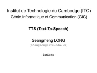 Institut de Technologie du Cambodge (ITC)
 Génie Informatique et Communication (GIC)


          TTS (Text-To-Speech)

            Seangmeng LONG
          [seangmeng@itc.edu.kh]


                  BarCamp
 