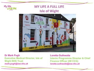 MY LIFE A FULL LIFE
Isle of Wight
Dr Mark Pugh
Executive Medical Director, Isle of
Wight NHS Trust
mark.pugh@iow.nhs.uk
Loretta Outhwaite
Interim Programme Director & Chief
Finance Officer (IW CCG)
loretta.outhwaite@iow.nhs.uk
 