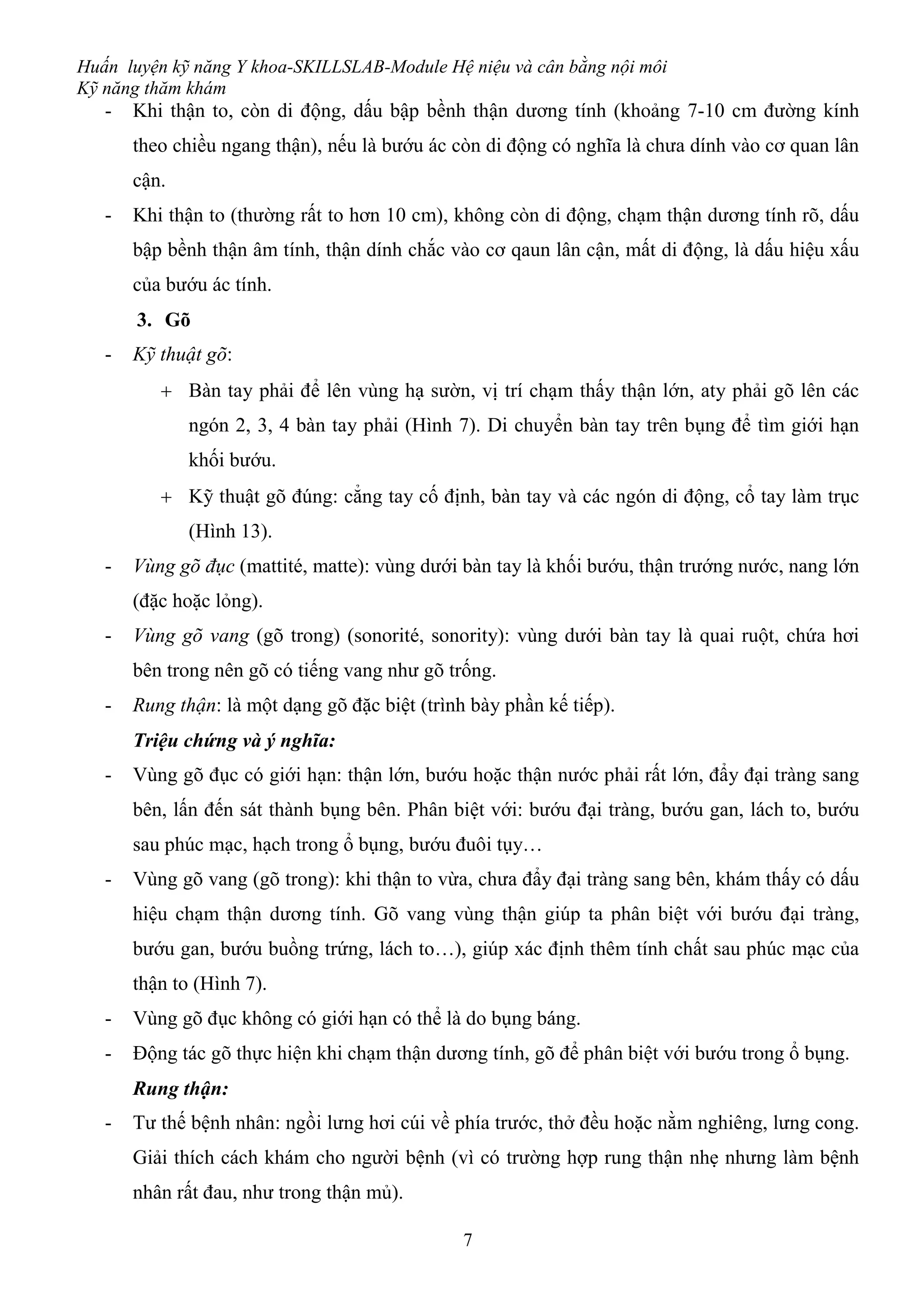 Huấn luyện kỹ năng Y khoa-SKILLSLAB-Module Hệ niệu và cân bằng nội môi
Kỹ năng thăm khám
7
- Khi thận to, còn di động, dấu bập bềnh thận dương tính (khoảng 7-10 cm đường kính
theo chiều ngang thận), nếu là bướu ác còn di động có nghĩa là chưa dính vào cơ quan lân
cận.
- Khi thận to (thường rất to hơn 10 cm), không còn di động, chạm thận dương tính rõ, dấu
bập bềnh thận âm tính, thận dính chắc vào cơ qaun lân cận, mất di động, là dấu hiệu xấu
của bướu ác tính.
3. Gõ
- Kỹ thuật gõ:
 Bàn tay phải để lên vùng hạ sườn, vị trí chạm thấy thận lớn, aty phải gõ lên các
ngón 2, 3, 4 bàn tay phải (Hình 7). Di chuyển bàn tay trên bụng để tìm giới hạn
khối bướu.
 Kỹ thuật gõ đúng: cẳng tay cố định, bàn tay và các ngón di động, cổ tay làm trục
(Hình 13).
- Vùng gõ đục (mattité, matte): vùng dưới bàn tay là khối bướu, thận trướng nước, nang lớn
(đặc hoặc lỏng).
- Vùng gõ vang (gõ trong) (sonorité, sonority): vùng dưới bàn tay là quai ruột, chứa hơi
bên trong nên gõ có tiếng vang như gõ trống.
- Rung thận: là một dạng gõ đặc biệt (trình bày phần kế tiếp).
Triệu chứng và ý nghĩa:
- Vùng gõ đục có giới hạn: thận lớn, bướu hoặc thận nước phải rất lớn, đẩy đại tràng sang
bên, lấn đến sát thành bụng bên. Phân biệt với: bướu đại tràng, bướu gan, lách to, bướu
sau phúc mạc, hạch trong ổ bụng, bướu đuôi tụy…
- Vùng gõ vang (gõ trong): khi thận to vừa, chưa đẩy đại tràng sang bên, khám thấy có dấu
hiệu chạm thận dương tính. Gõ vang vùng thận giúp ta phân biệt với bướu đại tràng,
bướu gan, bướu buồng trứng, lách to…), giúp xác định thêm tính chất sau phúc mạc của
thận to (Hình 7).
- Vùng gõ đục không có giới hạn có thể là do bụng báng.
- Động tác gõ thực hiện khi chạm thận dương tính, gõ để phân biệt với bướu trong ổ bụng.
Rung thận:
- Tư thế bệnh nhân: ngồi lưng hơi cúi về phía trước, thở đều hoặc nằm nghiêng, lưng cong.
Giải thích cách khám cho người bệnh (vì có trường hợp rung thận nhẹ nhưng làm bệnh
nhân rất đau, như trong thận mủ).
 