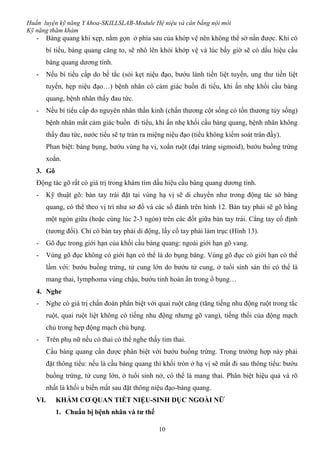 Huấn luyện kỹ năng Y khoa-SKILLSLAB-Module Hệ niệu và cân bằng nội môi
Kỹ năng thăm khám
10
- Bàng quang khi xẹp, nằm gọn ở phía sau của khớp vệ nên không thể sờ nắn được. Khi có
bí tiểu, bàng quang căng to, sẽ nhô lên khỏi khớp vệ và lúc bấy giờ sẽ có dấu hiệu cầu
bàng quang dương tính.
- Nếu bí tiểu cấp do bế tắc (sỏi kẹt niệu đạo, bướu lành tiền liệt tuyến, ung thư tiền liệt
tuyến, hẹp niệu đạo…) bệnh nhân có cảm giác buồn đi tiểu, khi ấn nhẹ khối cầu bàng
quang, bệnh nhân thấy đau tức.
- Nếu bí tiểu cấp do nguyên nhân thần kinh (chấn thương cột sống có tổn thương tủy sống)
bệnh nhân mất cảm giác buồn đi tiểu, khi ấn nhẹ khối cầu bàng quang, bệnh nhân không
thấy đau tức, nước tiểu sẽ tự tràn ra miệng niệu đạo (tiểu không kiểm soát tràn đầy).
Phan biệt: báng bụng, bướu vùng hạ vị, xoắn ruột (đại tràng sigmoid), bướu buồng trứng
xoắn.
3. Gõ
Động tác gõ rất có giá trị trong khám tìm dấu hiệu cầu bàng quang dương tính.
- Kỹ thuật gõ: bàn tay trái đặt tại vùng hạ vị sẽ di chuyển như trong động tác sờ bàng
quang, có thể theo vị trí như sơ đồ và các số đánh trên hình 12. Bàn tay phải sẽ gõ bằng
một ngón giữa (hoặc cùng lúc 2-3 ngón) trên các đốt giữa bàn tay trái. Cẳng tay cố định
(tương đối). Chỉ có bàn tay phải di động, lấy cổ tay phải làm trục (Hình 13).
- Gõ đục trong giới hạn của khối cầu bàng quang: ngoài giới hạn gõ vang.
- Vùng gõ đục không có giới hạn có thể là do bụng báng. Vùng gõ đục có giới hạn có thể
lầm với: bướu buồng trứng, tử cung lớn do bướu tử cung, ở tuổi sinh sản thì có thể là
mang thai, lymphoma vùng chậu, bướu tinh hoàn ẩn trong ổ bụng…
4. Nghe
- Nghe có giá trị chẩn đoán phân biệt với quai ruột căng (tăng tiếng nhu động ruột trong tắc
ruột, quai ruột liệt không có tiếng nhu động nhưng gõ vang), tiếng thổi của động mạch
chủ trong hẹp động mạch chủ bụng.
- Trên phụ nữ nếu có thai có thể nghe thấy tim thai.
Cầu bàng quang cần được phân biệt với bướu buồng trứng. Trong trường hợp này phải
đặt thông tiểu: nếu là cầu bàng quang thì khối tròn ở hạ vị sẽ mất đi sau thông tiểu: bướu
buồng trứng, tử cung lớn, ở tuổi sinh nở, có thể là mang thai. Phân biệt hiệu quả và rõ
nhất là khối u biến mất sau đặt thông niệu đạo-bàng quang.
VI. KHÁM CƠ QUAN TIẾT NIỆU-SINH DỤC NGOÀI NỮ
1. Chuẩn bị bệnh nhân và tư thế
 