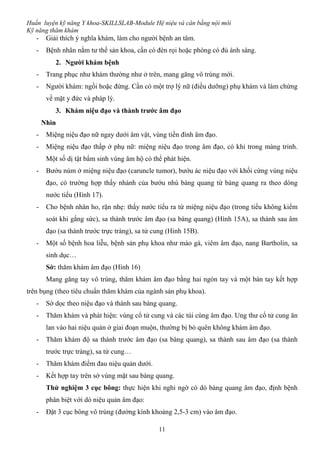 Huấn luyện kỹ năng Y khoa-SKILLSLAB-Module Hệ niệu và cân bằng nội môi
Kỹ năng thăm khám
11
- Giải thích ý nghĩa khám, làm cho người bệnh an tâm.
- Bệnh nhân nằm tư thế sản khoa, cần có đèn rọi hoặc phòng có đủ ánh sáng.
2. Người khám bệnh
- Trang phục như khám thường như ở trên, mang găng vô trùng mới.
- Người khám: ngồi hoặc đứng. Cần có một trợ lý nữ (điều dưỡng) phụ khám và làm chứng
về mặt y đức và pháp lý.
3. Khám niệu đạo và thành trước âm đạo
Nhìn
- Miệng niệu đạo nữ ngay dưới âm vật, vùng tiền đình âm đạo.
- Miệng niệu đạo thấp ở phụ nữ: miệng niệu đạo trong âm đạo, có khi trong màng trinh.
Một số dị tật bẩm sinh vùng âm hộ có thể phát hiện.
- Bướu núm ở miệng niệu đạo (caruncle tumor), bướu ác niệu đạo với khối cứng vùng niệu
đạo, có trường hợp thấy nhánh của bướu nhú bàng quang từ bàng quang ra theo dòng
nước tiểu (Hình 17).
- Cho bệnh nhân ho, rặn nhẹ: thấy nước tiểu ra từ miệng niệu đạo (trong tiểu không kiểm
soát khi gắng sức), sa thành trước âm đạo (sa bàng quang) (Hình 15A), sa thành sau âm
đạo (sa thành trước trực tràng), sa tử cung (Hình 15B).
- Một số bệnh hoa liễu, bệnh sản phụ khoa như mào gà, viêm âm đạo, nang Bartholin, sa
sinh dục…
Sờ: thăm khám âm đạo (Hình 16)
Mang găng tay vô trùng, thăm khám âm đạo bằng hai ngón tay và một bàn tay kết hợp
trên bụng (theo tiêu chuẩn thăm khám của ngành sản phụ khoa).
- Sờ dọc theo niệu đạo và thành sau bàng quang.
- Thăm khám và phát hiện: vùng cổ tử cung và các túi cùng âm đạo. Ung thư cổ tử cung ăn
lan vào hai niệu quản ở giai đoạn muộn, thường bị bỏ quên không khám âm đạo.
- Thăm khám độ sa thành trước âm đạo (sa bàng quang), sa thành sau âm đạo (sa thành
trước trực tràng), sa tử cung…
- Thăm khám điểm đau niệu quản dưới.
- Kết hợp tay trên sờ vùng mặt sau bàng quang.
Thử nghiệm 3 cục bông: thực hiện khi nghi ngờ có dò bàng quang âm đạo, định bệnh
phân biệt với dò niệu quản âm đạo:
- Đặt 3 cục bông vô trùng (đường kính khoảng 2,5-3 cm) vào âm đạo.
 