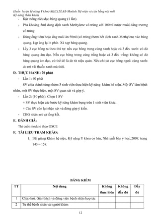 Huấn luyện kỹ năng Y khoa-SKILLSLAB-Module Hệ niệu và cân bằng nội môi
Kỹ năng thăm khám
12
- Đặt thông niệu đạo bàng quang (1 lần).
- Pha khoảng 5ml dung dịch xanh Methylene vô trùng với 100ml nước muối đẳng trương
vô trùng.
- Dùng ống tiêm hoặc ống nuôi ăn 50ml (vô trùng) bơm hết dịch xanh Methylene vào bàng
quang, kẹp ống lại ít phút. Xả xẹp bàng quang.
- Lấy 3 cục bông ra theo thứ tự: nếu cục bông trong cùng xanh hoặc cả 3 đều xanh: có dò
bàng quang âm đạo. Nếu cục bông trong cùng trắng hoặc cả 3 đều trắng: không có dò
bàng quang âm đạo, có thể dò là do từ niệu quản. Nếu chỉ có cục bông ngoài cùng xanh:
do rơi vãi thuốc xanh mà thôi.
D. THỰC HÀNH: 70 phút
- Lần 1: 60 phút
SV chia thành từng nhóm 3 sinh viên thực hiện kỹ năng khám hệ niệu. Một SV làm bệnh
nhân, một SV thực hiện, một SV quan sát và góp ý.
- Lần 2: (10 phút). Chọn 1 SV
+ SV thực hiện các bước kỹ năng khám bụng trên 1 sinh viên khác.
+ Các SV còn lại nhận xét và đóng góp ý kiến.
- CBG nhận xét và tổng kết.
E. ĐÁNH GIÁ:
Thi cuối module theo OSCE
F. TÀI LIỆU THAM KHẢO:
1. Bài giảng Khám hệ niệu, Kỹ năng Y khoa cơ bản, Nhà xuất bản y học, 2009, trang
143 – 158.
BẢNG KIỂM
TT Nội dung Không
thực hiện
Không
đầy đủ
Đầy
đủ
1 Chào hỏi. Giải thích và động viên bệnh nhân hợp tác
2 Tư thế bệnh nhân và người khám
 