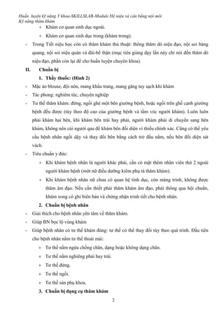 Huấn luyện kỹ năng Y khoa-SKILLSLAB-Module Hệ niệu và cân bằng nội môi
Kỹ năng thăm khám
2
 Khám cơ quan sinh dục ngoài.
 Khám cơ quan sinh dục trong (khám trong).
- Trong Tiết niệu học còn có thăm khám thủ thuật: thông thăm dò niệu đạo, nội soi bàng
quang, nội soi niệu quản và đài-bể thận (mục tiêu giảng dạy lần này chỉ nói đến thăm dò
niệu đạo, phần còn lại để cho huấn luyện chuyên khoa).
II. Chuẩn bị
1. Thầy thuốc: (Hình 2)
- Mặc áo blouse, đội nón, mang khẩu trang, mang găng tay sạch khi khám
- Tác phong: nghiêm túc, chuyên nghiệp
- Tư thế thăm khám: đứng, ngồi ghé một bên giường bệnh, hoặc ngồi trên ghế cạnh giường
bệnh đều được (tùy theo độ cao của giường bệnh và tầm vóc người khám). Luôn luôn
phải khám hai bên, khi khám bên trái hay phải, người khám phải di chuyển sang bên
khám, không nên cúi người qau để khám bên đối diện vì thiếu chính xác. Cũng có thể yêu
cầu bệnh nhân ngồi dậy và thay đổi bên bằng cách trở đầu nằm, nếu bên đối diện sát
vách.
- Tiêu chuẩn y đức:
 Khi khám bệnh nhân là người khác phái, cần có mặt thêm nhân viên thứ 2 ngoài
người khám bệnh (môt nữ điều dưỡng kiêm phụ tá thăm khám).
 Khi khám bệnh nhân nữ chưa có quan hệ tình dục, còn màng trinh, không được
thăm âm đạo. Nếu cần thiết phải thăm khám âm đạo, phải thông qua hội chuẩn,
khám xong có ghi biên bản và chứng nhận trinh tiết cho bệnh nhân.
2. Chuẩn bị bệnh nhân
- Giải thích cho bệnh nhân yên tâm về thăm khám.
- Giúp BN bọc lộ vùng khám
- Giúp bệnh nhân có tư thế khám đúng: tư thế có thể thay đổi tùy theo quá trình. Đầu tiên
cho bệnh nhân nằm tư thế thoải mái:
 Tư thế nằm ngửa chống chân, dạng hoặc không dạng chân.
 Tư thế nằm nghiêng phải hay trái.
 Tư thế đứng.
 Tư thế ngồi.
 Tư thế sản phụ khoa.
3. Chuẩn bị dụng cụ thăm khám
 