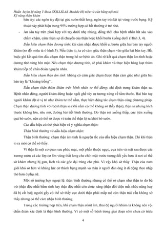 Huấn luyện kỹ năng Y khoa-SKILLSLAB-Module Hệ niệu và cân bằng nội môi
Kỹ năng thăm khám
4
bàn tay: các ngón tay đặt tại góc sườn-thắt lưng, ngón tay trỏ đặt tại vùng trước bụng. Kỹ
thuật này phát hiện trong 95% trường hợp có bất thường ở trẻ nhỏ.
- Ấn sâu tay trên phối hợp với tay dưới nhẹ nhàng, đồng thời cho bệnh nhân hít sâu vào
chầm chậm, cảm nhận sự di chuyển của thận hoặc khối bướu xuống dưới (Hình 3, 4).
Dấu hiệu chạm thận dương tính: khi cảm nhận được khối u, bướu giữa hai bàn tay người
khám (sơ đồ miêu tả ở hình 3). Nếu thận to, ta có cảm giác thận chạm vào giữa hai bàn tay. Bắt
buộc ghi kết quả tìm dấu chạm thận trong hồ sơ bệnh án. Ghi rõ kết quả chạm thận âm tính hoặc
dương tính từng bên một. Nếu chạm thận dương tính, sẽ phải khám và thực hiện hàng loạt thăm
khám tiếp để chẩn đoán nguyên nhân.
Dấu hiệu chạm thận âm tính: không có cảm giác chạm được thận cảm giác như giữa hai
bàn tay là “khoảng trống’’.
Dấu chạm thận thăm khám trên bệnh nhân tư thế đứng: chỉ định trong khám thận sa.
Bệnh nhân đứng, người khám đứng hoặc ngồi ghế tùy sự tương xứng về tầm thước. Hai bàn tay
người khám đặt ở vị trí như khám tư thế nằm, thực hiện động tác chạm thận cùng phương pháp.
Chạm thận dương tính với bệnh thận sa (khi nằm có thể không sờ thấy thận), thận sa nhưng kích
thước không lớn, nhu mô, đướng bài tiết bình thường. Do thận rơi xuống thấp, cực trên xuống
quá bờ sườn, nên có thể sờ được vì toàn thể thận lộ ra khỏi bờ sườn.
Các dấu hiệu có thể phát hiện và ý nghĩa chạm thận:
Thận bình thường và dấu hiệu chạm thận:
Thận bình thường: chạm thận âm tính là nguyên tắc của dấu hiệu chạm thận. Chỉ khi thận
to ra mới có thể sờ thấy.
Vì thận là một cơ quan sau phúc mạc, một phần thuộc ngực, cựa trên và mặt sau được các
xương sườn và các lớp cơ lớn vùng thắt lưng che chở; mặt trước tương đối yếu hơn là nơi có thể
sờ khám nhưng bị gan, lách và các góc đại tràng che phủ. Vì vậy khó sờ thấy. Thận của nam
giới khó sờ hơn vì kháng lực cơ thành bụng mạnh và thân ở người đàn ông ít di động theo nhịp
thở hơn ở phụ nữ.
Một số trường hợp ngoại lệ: thận bình thường nhưng có thể sờ chạm như thận to do bù
trừ (thận độc nhất bẩm sinh hay thận độc nhất còn chức năng (thận đối diện mất chức năng hay
đã bị cắt bỏ); người gầy có thể sờ thấy cực dưới thận phải mấp mé còn thận trái vẫn không sờ
thấy nhưng có thể cảm nhận bình thường.
Trong các trường hợp trên, khi chạm thận a6mt ính, thái độ người khám là không nên vội
chẩn đoán xác định là thận bình thường. Vì có một số bệnh trong giai đoạn sớm chưa có triệu
 