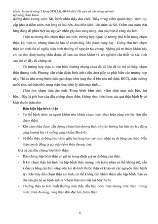 Huấn luyện kỹ năng Y khoa-SKILLSLAB-Module Hệ niệu và cân bằng nội môi
Kỹ năng thăm khám
6
đường dưới xương sườn XII, bệnh nhân thấy đau chói. Thấy trong viêm quanh thận, viêm tụy
cấp (đau ở điểm sườn-thắt lưng cả hai bên, đau thần kinh liên sườn số XII. Điểm đau sườn thắt
lưng dùng để phân biệt các nguyên nhân gây đau vùng nông, đau của thận ở vùng sâu hơn.
Thận to nhưng dấu chạm thận âm tính: trường hợp ngoại lệ nhưng phổ biến trong chạm
thận, khi thận to, nhưng chưa đủ lớn để chạm thấy, khi thành bụng dày…Giống như trên chạm
thận âm tính chỉ có nghĩa thận bình thường về nguyên tắc chung. Những giá trị thăm khám này
chỉ có tính định hướng chẩn đoán, để làm các thăm khám và xét nghiệm cần thiết và xác định
sau khi có đầy đủ chứng cứ.
Có trường hợp thận to hơn bình thường nhưng chưa đủ độ lớn để có thể sờ thấy, chạm
thận dương tính. Phương tiện chẩn đoán hình ảnh (siêu âm) giúp ta phát hiện các trường hợp
này. Thí dụ như trong bướu thận gaii đoạn sớm (ung thư tế bào nhu mô thận, RCC), thận trường
nước nhẹ, sỏi thận nhỏ, nang thận nhỏ, bệnh lý thận mạn tính…
Thận teo: chạm thận âm tính. Trong bệnh bẩm sinh, viêm thận mạn một bên, hai
bên…Đây là giới hạn của dấu chứng chạm thận, không phát hiện được các quả thận bệnh lý có
kích thước thận nhỏ.
Dấu hiệu bập bềnh thận
- Tư thế bệnh nhân và người khám như khám chạm thận (thực hiện cùng với lúc làm dấu
chạm thận).
- Khi cảm nhận được dấu chứng chạm thận dương tính, chuyển hướng hai bàn tay lay động
cùng hướng lên và xuống cùng chiều (Hình 6).
- Sẽ thấy thận di động bập bềnh giữa hai long bàn tay, cảm nhận sự di động của thận. Nếu
thận còn di động ta gọi bập bềnh thận dương tính.
Giá trị của dấu chứng bập bềnh thận:
- Dấu chứng bập bềnh thận có giá trị trong đánh giá sự di động của thận.
- Ít khi chạm thận âm tính mà bập bềnh thận dương tính (cảm nhận có thể không rõ), cần
kiểm tra bằng cận lâm sàng siêu âm đo kích thước thận và khảo sát các nguyên nhân bệnh
lý). Khi thấy dấu chạm thận âm tính, có thể không cần khám thêm dấu bập bềnh thận và
chỉ cần ghi hồ sơ bệnh ánh là “chạm thận âm tính hai bên” là đủ.
- Thường thận to hơn bình thường mới thấy dấu bập bềnh thận dương tính: thận trướng
nước, thận đa nang, nang thận đơn độc lớn, bướu thận.
 