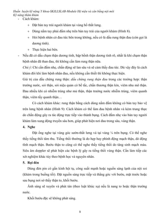 Huấn luyện kỹ năng Y khoa-SKILLSLAB-Module Hệ niệu và cân bằng nội môi
Kỹ năng thăm khám
8
- Cách khám:
 Đặt bàn tay trái người khám tại vùng hố thắt lưng.
 Dùng nắm tay phải đấm nhẹ trên bàn tay trái của người khám (Hình 8).
 Hỏi bệnh nhân có đau tức bên trong không, nếu có là dấu rung thận đau (còn gọi là
dương tính).
 Thực hiện hai bên.
- Nếu đã có dấu chạm thận dương tính, bập bềnh thận dương tính rõ, nhất là khi chạm thận
bệnh nhân đã than đau, thì không cần làm rung thận nữa.
Chú ý: Chỉ cần đấm nhẹ, chấn động sẽ lan sâu và sẽ cảm thấy đau tức. Dù vậy đây là cách
khám đôi khi làm bệnh nhân đau, nếu không cần thiết thì không thực hiện.
Giá trị của dấu chứng rung thận: dấu chứng rung thận đau trong các trường hợp: thận
trướng nước, sỏi thận, sỏi niệu quản có bế tắc, chấn thương thận kín, viêm nhu mô thận.
Đau nhiều khi có nhiễm trùng như mủ thận, thận trướng nước nhiễm trùng, viêm quanh
thận, viêm tấy quanh thận…
Có cách khám khác: rung thận bằng cách dùng nắm đấm không có bàn tay bảo vệ
trên lưng bệnh nhân (Hình 9): Cách khám có thể làm đau bệnh nhân và kém trung thực
do chấn động gây ra tác động trực tiếp vào thành bụng. Cách đấm nhẹ vào bàn tay người
khám làm xung động truyền sâu hơn, giúp phát hiện nơi đau trong sâu, vùng thận.
4. Nghe
Đặt ống nghe tại vùng góc sườn-thắt lưng và tại vùng ¼ trên bụng. Có thể nghe
thấy tiếng thổi tâm thu. Tiếng thổi thường là do hẹp hay phình động mạch thận, dò động
tĩnh mạch thận. Bướu thận to cũng có thể nghe thấy tiếng thổi do tăng sinh mạch máu.
Siêu âm doppler sẽ phát hiện các bệnh lý gây ra tiếng thổi vùng thận. Cần làm tiếp các
xét nghiệm khác tùy theo bệnh học và nguyên nhân.
5. Rọi đèn
Dùng đèn pin có gắn kính hội tụ, công suất mạnh hoặc nguồn sáng lạnh của nội soi
(khám trong buồng tối). Đặt nguồn sáng trực tiếp và thẳng góc với bướu, mặt trước hoặc
sau bụng nơi sờ thấy thận to, khối bướu.
Ánh sáng sẽ xuyên và phát tán (theo luật khúc xạ) nếu là nang to hoặc thận trướng
nước.
Khối bướu đặc sẽ không phát sáng.
 