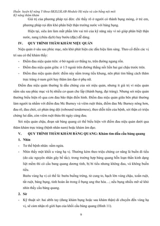 Huấn luyện kỹ năng Y khoa-SKILLSLAB-Module Hệ niệu và cân bằng nội môi
Kỹ năng thăm khám
9
Giá trị của phương pháp rọi đèn: chỉ thấy rõ ở người có thành bụng mỏng, ở trẻ em,
phương pháp rọi đèn khó phân biệt thận trướng nước với báng bụng.
Hiện tại, siêu âm làm mất phần lớn vai trò của kỹ năng này vì nó giúp phân biệt thận
nước, nang (chứa dịch) hay bướu (đặc) dễ dàng.
IV. QUY TRÌNH THĂM KHÁM NIỆU QUẢN
Niệu quản ở sâu sau phúc mạc, nên khó phát hiện các dấu hiệu lâm sàng. Theo cổ điển các vị
trí sau có thể khám thấy:
- Điểm đau niệu quản trên: ở bờ ngoài cơ thẳng to, trên đường ngang rốn.
- Điểm đau niệu quản giữa: ở 1/3 ngoài trên đường thẳng nối liền hai gai chậu trước trên.
- Điểm đau niệu quản dưới: điểm này nằm trong tiểu khung, nên phải tìm bằng cách thăm
trực tràng ở nam giới hay thăm âm đạo ở phụ nữ.
Điểm đau niệu quản thường là dấu chứng của sỏi niệu quản, nhưng ít giá trị vì niệu quản
nằm sâu sau phúc mạc và bị nhiều cơ quan che lấp (thành bụng, đại tràng). Nhưng sỏi niệu quản
thường biểu hiện rõ qua cơn đau bão thận điển hình. Điểm đau niệu quản giữa bên phải thường
làm người ta nhầm với điểm đau Mc Burney và viêm ruột thừa, điểm đau Mc Burney nông hơn,
đau rõ, đau chói, có phản ứng dội (rebound tenderness), theo diễn tiến của bệnh, sỏi thận có triệu
chứng lui dần, còn viêm ruột thừa thì ngày càng đau.
Sỏi niệu quản chậu, đoạn sát bàng quang có thể biểu hiện với điểm đau niệu quản dưới qua
thăm khám trực tràng (bệnh nhân nam) hoặc khám âm đạo.
V. QUY TRÌNH THĂM KHÁM BÀNG QUANG: Khám tìm dấu cầu bàng quang
1. Nhìn
- Tư thế bệnh nhân: nằm ngửa.
- Nhìn thấy một khối u vùng hạ vị. Thường kèm theo triệu chứng cơ năng là buồn đi tiểu
(do các nguyên nhân gây bế tắc); trong trường hợp bàng quang hỗn loạn thần kinh dạng
liệt mềm thì có cầu bang quang dương tính, bị bí tiểu nhưng không đau, và không buồn
tiểu.
Bướu vùng hạ vị có thể là: bướu buồng trứng, tử cung to, hạch lớn vùng chậu, xoắn ruột,
tắt ruột, báng bụng, tinh hoàn ẩn trong ổ bụng ung thư hóa…; nếu bụng nhiều mỡ sẽ khó
nhìn thấy cầu bàng quang.
2. Sờ
- Kỹ thuật sờ: hai abfn tay (đang khám bụng hoặc sau khám thận) di chuyển đến vùng hạ
vị, sẽ cảm nhận rõ giới hạn của khối cầu bàng quang (Hình 11).
 
