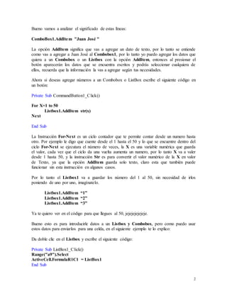 2 
Bueno vamos a analizar el significado de estas líneas: 
ComboBox1.AddItem "Juan José " 
La opción AddItem significa que vas a agregar un dato de texto, por lo tanto se entiende 
como vas a agregar a Juan José al Combobox1, por lo tanto yo puedo agregar los datos que 
quiera a un Combobox o un Listbox con la opción AddItem, entonces al presionar el 
botón aparecerán los datos que se encuentra escritos y podrás seleccionar cualquiera de 
ellos, recuerda que la información la vas a agregar según tus necesidades. 
Ahora si deseas agregar números a un Combobox o ListBox escribe el siguiente código en 
un botón: 
Private Sub CommandButton1_Click() 
For X=1 to 50 
Listbox1.AddItem str(x) 
Next 
End Sub 
La Instrucción For-Next es un ciclo contador que te permite contar desde un numero hasta 
otro. Por ejemplo le digo que cuente desde el 1 hasta el 50 y lo que se encuentre dentro del 
ciclo For-Next se ejecutara el número de veces, la X es una variable numérica que guarda 
el valor, cada vez que el ciclo da una vuelta aumenta un numero, por lo tanto X va a valer 
desde 1 hasta 50, y la instrucción Str es para convertir el valor numérico de la X en valor 
de Texto, ya que la opción AddItem guarda solo texto, claro esta que también puede 
funcionar sin esta instrucción en algunos casos. 
Por lo tanto el Listbox1 va a guardar los número del 1 al 50, sin necesidad de irlos 
poniendo de uno por uno, imagínatelo. 
Listbox1.AddItem “1” 
Listbox1.AddItem “2” 
Listbox1.AddItem “3” 
Ya te quiero ver en el código para que llegues al 50, jejejejejejeje. 
Bueno esto es para introducirle datos a un Listbox y Combobox, pero como puedo usar 
estos datos para enviarlos para una celda, en el siguiente ejemplo te lo explico: 
Da doble clic en el Listbox y escribe el siguiente código: 
Private Sub ListBox1_Click() 
Range("a9").Select 
ActiveCell.FormulaR1C1 = ListBox1 
End Sub 
 