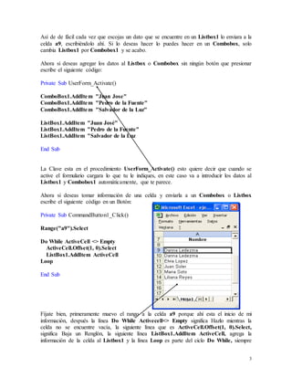 Así de de fácil cada vez que escojas un dato que se encuentre en un Listbox1 lo enviara a la 
celda a9, escribiéndolo ahí. Si lo deseas hacer lo puedes hacer en un Combobox, solo 
cambia Listbox1 por Combobox1 y se acabo. 
Ahora si deseas agregar los datos al Listbox o Combobox sin ningún botón que presionar 
escribe el siguiente código: 
3 
Private Sub UserForm_Activate() 
ComboBox1.AddItem "Juan Jose" 
ComboBox1.AddItem "Pedro de la Fuente" 
ComboBox1.AddItem "Salvador de la Luz" 
ListBox1.AddItem "Juan José" 
ListBox1.AddItem "Pedro de la Fuente" 
ListBox1.AddItem "Salvador de la Luz 
End Sub 
La Clave esta en el procedimiento UserForm_Activate() esto quiere decir que cuando se 
active el formulario cargara lo que tu le indiques, en este caso va a introducir los datos al 
Listbox1 y Combobox1 automáticamente, que te parece. 
Ahora si deseas tomar información de una celda y enviarla a un Combobox o Listbox 
escribe el siguiente código en un Botón: 
Private Sub CommandButton1_Click() 
Range("a9").Select 
Do While ActiveCell <> Empty 
ActiveCell.Offset(1, 0).Select 
ListBox1.AddItem ActiveCell 
Loop 
End Sub 
Fíjate bien, primeramente muevo el rango a la celda a9 porque ahí esta el inicio de mi 
información, después la línea Do While Activecell<> Empty significa Hazlo mientras la 
celda no se encuentre vacía, la siguiente línea que es ActiveCell.Offset(1, 0).Select, 
significa Baja un Renglón, la siguiente línea ListBox1.AddItem ActiveCell, agrega la 
información de la celda al Listbox1 y la línea Loop es parte del ciclo Do While, siempre 
 