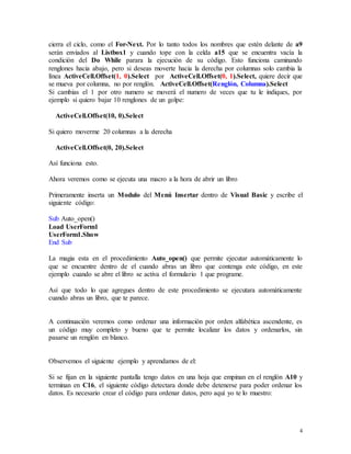 cierra el ciclo, como el For-Next. Por lo tanto todos los nombres que estén delante de a9 
serán enviados al Listbox1 y cuando tope con la celda a15 que se encuentra vacía la 
condición del Do While parara la ejecución de su código. Esto funciona caminando 
renglones hacia abajo, pero si deseas moverte hacia la derecha por columnas solo cambia la 
línea ActiveCell.Offset(1, 0).Select por ActiveCell.Offset(0, 1).Select, quiere decir que 
se mueva por columna, no por renglón. ActiveCell.Offset(Renglón, Columna).Select 
Si cambias el 1 por otro numero se moverá el numero de veces que tu le indiques, por 
ejemplo si quiero bajar 10 renglones de un golpe: 
4 
ActiveCell.Offset(10, 0).Select 
Si quiero moverme 20 columnas a la derecha 
ActiveCell.Offset(0, 20).Select 
Así funciona esto. 
Ahora veremos como se ejecuta una macro a la hora de abrir un libro 
Primeramente inserta un Modulo del Menú Insertar dentro de Visual Basic y escribe el 
siguiente código: 
Sub Auto_open() 
Load UserForm1 
UserForm1.Show 
End Sub 
La magia esta en el procedimiento Auto_open() que permite ejecutar automáticamente lo 
que se encuentre dentro de el cuando abras un libro que contenga este código, en este 
ejemplo cuando se abre el libro se activa el formulario 1 que programe. 
Así que todo lo que agregues dentro de este procedimiento se ejecutara automáticamente 
cuando abras un libro, que te parece. 
A continuación veremos como ordenar una información por orden alfabética ascendente, es 
un código muy completo y bueno que te permite localizar los datos y ordenarlos, sin 
pasarse un renglón en blanco. 
Observemos el siguiente ejemplo y aprendamos de el: 
Si se fijan en la siguiente pantalla tengo datos en una hoja que empinan en el renglón A10 y 
terminan en C16, el siguiente código detectara donde debe detenerse para poder ordenar los 
datos. Es necesario crear el código para ordenar datos, pero aquí yo te lo muestro: 
 