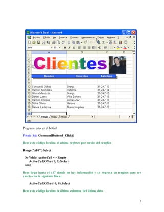5 
Programa esto en el botón1 
Private Sub CommandButton1_Click() 
Rem este código localiza el ultimo registro por medio del renglón 
Range("a10").Select 
Do While ActiveCell <> Empty 
ActiveCell.Offset(1, 0).Select 
Loop 
Rem llega hasta el a17 donde no hay información y se regresa un renglón para ser 
exacto con la siguiente línea. 
ActiveCell.Offset(-1, 0).Select 
Rem este código localiza la última columna del último dato 
 