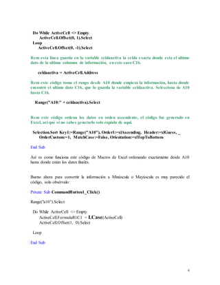 6 
Do While ActiveCell <> Empty 
ActiveCell.Offset(0, 1).Select 
Loop 
ActiveCell.Offset(0, -1).Select 
Rem esta línea guarda en la variable celdaactiva la celda exacta donde esta el ultimo 
dato de la ultima columna de información, en este caso C16. 
celdaactiva = ActiveCell.Address 
Rem este código toma el rango desde A10 donde empieza la información, hasta donde 
encontró el ultimo dato C16, que lo guarda la variable celdaactiva. Selecciona de A10 
hasta C16. 
Range("A10:" + celdaactiva).Select 
Rem este código ordena los datos en orden ascendente, el código fue generado en 
Excel, así que si no sabes generarlo solo copialo de aquí. 
Selection.Sort Key1:=Range("A10"), Order1:=xlAscending, Header:=xlGuess, _ 
OrderCustom:=1, MatchCase:=False, Orientation:=xlTopToBottom 
End Sub 
Así es como funciona este código de Macros de Excel ordenando exactamente desde A10 
hasta donde están los datos finales. 
Bueno ahora para convertir la información a Minúscula o Mayúscula es muy parecido el 
código, solo obsérvalo: 
Private Sub CommandButton1_Click() 
Range("a10").Select 
Do While ActiveCell <> Empty 
ActiveCell.FormulaR1C1 = LCase(ActiveCell) 
ActiveCell.Offset(1, 0).Select 
Loop 
End Sub 
 