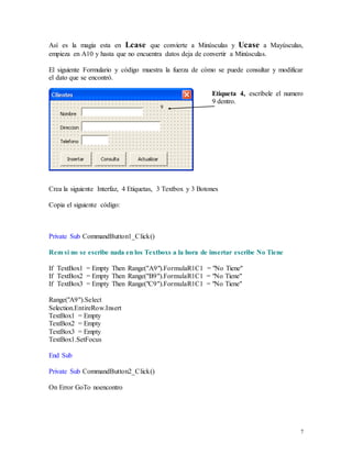 Así es la magia esta en Lcase que convierte a Minúsculas y Ucase a Mayúsculas, 
empieza en A10 y hasta que no encuentra datos deja de convertir a Minúsculas. 
El siguiente Formulario y código muestra la fuerza de cómo se puede consultar y modificar 
el dato que se encontró. 
Etiqueta 4, escríbele el numero 
9 dentro. 
7 
Crea la siguiente Interfaz, 4 Etiquetas, 3 Textbox y 3 Botones 
Copia el siguiente código: 
Private Sub CommandButton1_Click() 
Rem si no se escribe nada en los Textboxs a la hora de insertar escribe No Tiene 
If TextBox1 = Empty Then Range("A9").FormulaR1C1 = "No Tiene" 
If TextBox2 = Empty Then Range("B9").FormulaR1C1 = "No Tiene" 
If TextBox3 = Empty Then Range("C9").FormulaR1C1 = "No Tiene" 
Range("A9").Select 
Selection.EntireRow.Insert 
TextBox1 = Empty 
TextBox2 = Empty 
TextBox3 = Empty 
TextBox1.SetFocus 
End Sub 
Private Sub CommandButton2_Click() 
On Error GoTo noencontro 
 