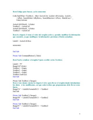 8 
Rem Código para buscar, ya lo conocemos 
Cells.Find(What:=TextBox1, After:=ActiveCell, LookIn:=xlFormulas, LookAt _ 
:=xlPart, SearchOrder:=xlByRows, SearchDirection:=xlNext, MatchCase:= _ 
False).Activate 
ActiveCell.Offset(0, 1).Select 
TextBox2 = ActiveCell 
ActiveCell.Offset(0, 1).Select 
TextBox3 = ActiveCell 
Rem la etiqueta 4 toma el valor del renglón activo y permite modificar la información 
que encontró, ya que modifiques la información presionas el botón actualizar. 
Label4 = ActiveCell.Row 
noencontro: 
End Sub 
Private Sub CommandButton3_Click() 
Rem Vuelve a indicar el renglón 9 para escribir en los Textboxs 
Label4 = "9" 
Range("a9").Select 
TextBox1 = Empty 
TextBox2 = Empty 
TextBox3 = Empty 
TextBox1.SetFocus 
End Sub 
Private Sub TextBox1_Change() 
Rem si nos damos cuenta la etiqueta 4 sirve para llevar el renglón donde introducimos 
los datos o los modificamos, asi que cada textbox que programemos debe llevar estas 
lineas. 
Range("A" + Label4).FormulaR1C1 = TextBox1 
End Sub 
Private Sub TextBox2_Change() 
Range("B" + Label4).FormulaR1C1 = TextBox2 
End Sub 
Private Sub TextBox3_Change() 
Range("C" + Label4).FormulaR1C1 = TextBox3 
End Sub 
 