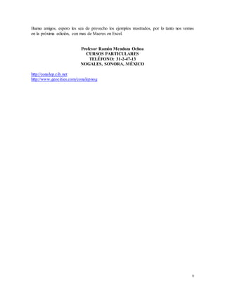 Bueno amigos, espero les sea de provecho los ejemplos mostrados, por lo tanto nos vemos 
en la próxima edición, con mas de Macros en Excel. 
9 
Profesor Ramón Mendoza Ochoa 
CURSOS PARTICULARES 
TELÉFONO: 31-2-47-13 
NOGALES, SONORA, MÉXICO 
http://conalep.cjb.net 
http://www.geocities.com/conalepnog 

