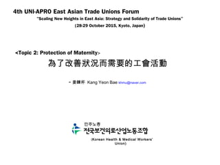 4th UNI-APRO East Asian Trade Unions Forum
"Scaling New Heights in East Asia: Strategy and Solidarity of Trade Unions”
(28-29 October 2015, Kyoto, Japan)
<Topic 2: Protection of Maternity>
為了改善狀況而需要的工會活動
- 姜鍊杯 Kang Yeon Bae khmu@naver.com
(Korean Health & Medical Workers’
Union)
 