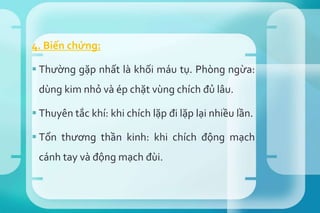 4. Biến chứng:
 Thường gặp nhất là khối máu tụ. Phòng ngừa:
dùng kim nhỏ và ép chặt vùng chích đủ lâu.
 Thuyên tắc khí: khi chích lặp đi lặp lại nhiều lần.
 Tổn thương thần kinh: khi chích động mạch
cánh tay và động mạch đùi.
 