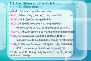  pH: đo tính toan hay kiềm của máu
 PaO2: phân áp Oxy (hòa tan) trong máu ĐM
 PaCO2: phân áp CO2 trong máu ĐM
 SaO2: độ bão hòa oxy của Hb trong máu ĐM
(thường suy ra từ PaO2 qua đường cong Barcroft).
 AaDPO2: khuynh áp oxy qua màng phế nang mao mạch
 HCO3-A (Actual Bicarbonate): nồng độ HCO3 thật sự
(nồng độ thực tế của bicarbonate trong huyết tương).
 HCO3-St (Standard Bicarbonate): nồng độ HCO3 chuẩn hóa
(PaCO2= 40 mmHg, bão hòa với oxy và ở 370C).
Là chỉ số về RL thăng bằng toan kiềm do CH, không bị
nhiễu bởi hô hấp.
III. Các thông số phân tích trong một mẫu
khí máu động mạch:
 